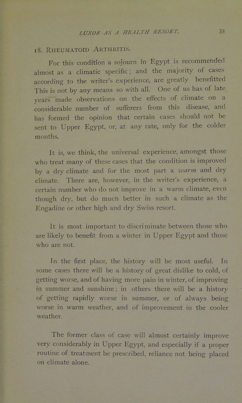 18. RhilUiMatoid Arthritis. For this condition a sojourn in Egypt is recommended almost as a climatic specific; and the majority of cases according to the writer’s experience, are greatly benefitted This is not by any means so with all. One of us has of late years made observations on the effects of climate on a considerable number of sufferers from this disease, and has formed the opinion that certain cases should not be sent to Upper Egypt, or, at any rate, only for the colder months. It is, we think, the universal experience, amongst those who treat many of these cases that the condition is improved by a dry climate and for the most part a warm and dry climate. There are, however, in the writer’s experience, a certain number who do not improve in a warm climate, even though dry, but do much better in such a climate as the Engadine or other high and dry Swi.ss re.sort. It is most important to discriminate between those who are likely to benefit from a winter in Upper Egypt and those who are not. In the first place, the history will be most useful. In some cases there will be a history of great dislike to cold, of getting worse, and of having more pain in winter, of improving in summer and sunshine ; in others there will be a historv of getting rapidly worse in summer, or of always being worse in warm weather, and of improvement in the cooler weather. The former class of case will almost certainly improve very considerably in Upper Egypt, and especially if a proper routine of treatment be prescribed, reliance not being placed on climate alone.