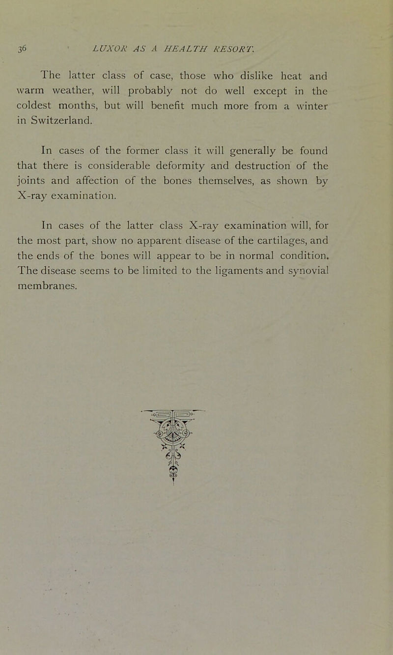 The latter class of case, those who dislike heat and warm weather, will probably not do well except in the coldest months, but will benefit much more from a winter in Switzerland. In cases of the former class it will generally be found that there is considerable deformity and destruction of the joints and affection of the bones themselves, as shown by X-ray examination. In cases of the latter class X-ray examination will, for the most part, show no apparent disease of the cartilages, and the ends of the bones will appear to be in normal condition. The disease seems to be limited to the ligaments and synovial membranes.