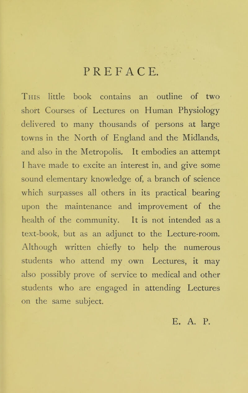 PREFACE. Tins little book contains an outline of two short Courses of Lectures on Human Physiology delivered to many thousands of persons at large towns in the North of England and the Midlands, and also in the Metropolis. It embodies an attempt I have made to excite an interest in, and give some sound elementary knowledge of, a branch of science which surpasses all others in its practical bearing upon the maintenance and improvement of the health of the community. It Is not intended as a text-book, but as an adjunct to the Lecture-room. Although written chiefly to help the numerous students who attend my own Lectures, it may also possibly prove of service to medical and other students who are engaged in attending Lectures on the same subject. E. A. P.