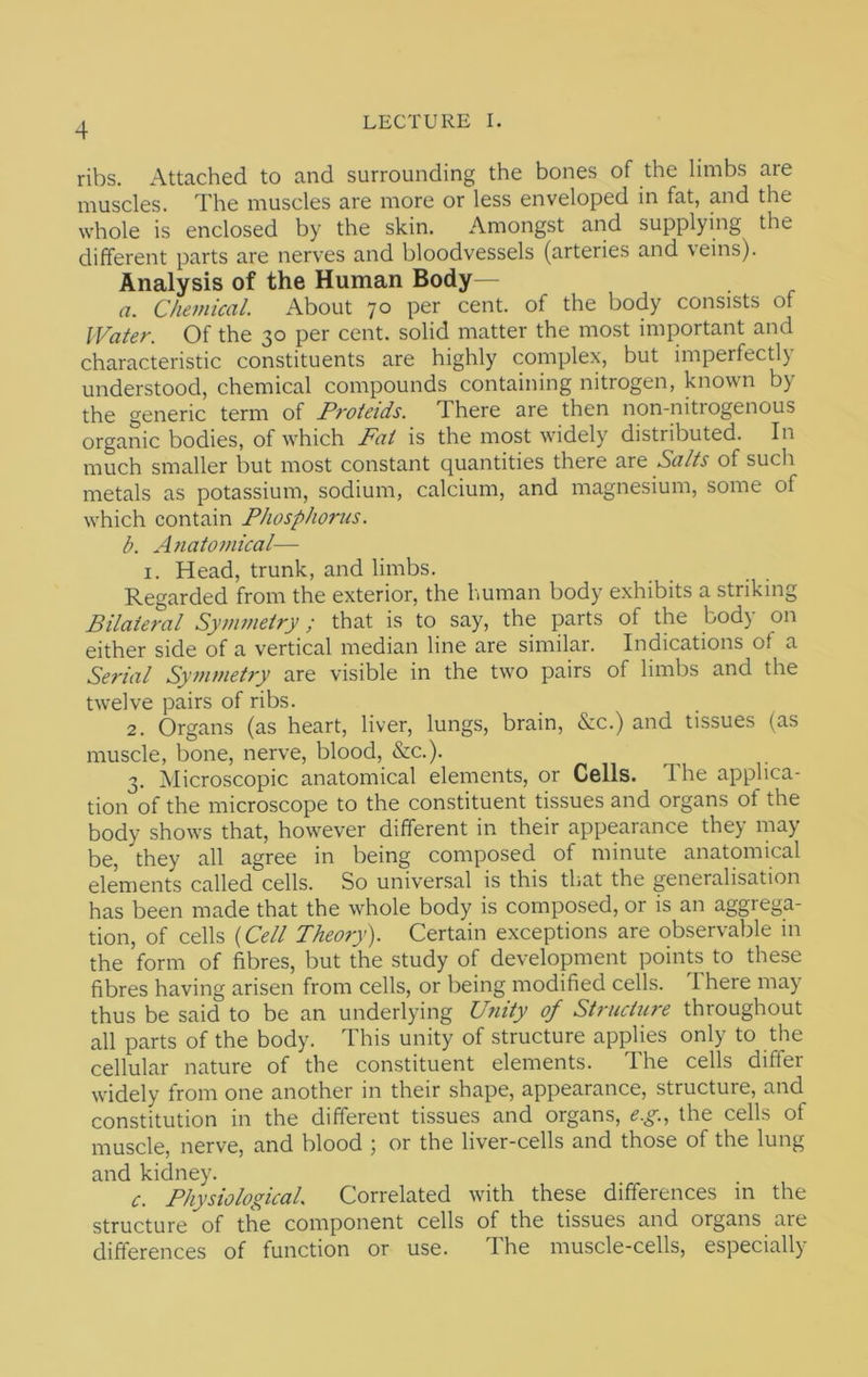 ribs. Attached to and surrounding the bones of the limbs are muscles. The muscles are more or less enveloped in fat, and the whole is enclosed by the skin. Amongst and supplying the different parts are nerves and bloodvessels (arteries and veins). Analysis of the Human Body— a. Chemical. About 70 per cent, of the body consists of Water. Of the 30 per cent, solid matter the most important and characteristic constituents are highly complex, but imperfectly understood, chemical compounds containing nitrogen, known by the generic term of Proteids. There are then non-nitrogenous organic bodies, of which Fat is the most widely distributed. In much smaller but most constant quantities there are Salts of such metals as potassium, sodium, calcium, and magnesium, some of which contain Phosphorus. b. Anatomical— I. Head, trunk, and limbs. Regarded from the exterior, the human body exhibits a striking Bilateral Symmetry; that is to say, the parts of the body on either side of a vertical median line are similar. Indications of a Serial Symmetry are visible in the two pairs of limbs and the twelve pairs of ribs. 2. Organs (as heart, liver, lungs, brain, &c.) and tissues (as muscle, bone, nerve, blood, &c.). 3. Microscopic anatomical elements, or Cells. Ihe applica- tion of the microscope to the constituent tissues and organs of the body shows that, however different in their appearance they may be, they all agree in being composed of minute anatomical elements called cells. So universal is this that the generalisation has been made that the whole body is composed, or is an aggrega- tion, of cells {Cell Theory'). Certain exceptions are observable in the form of fibres, but the study of development points to these fibres having arisen from cells, or being modified cells. There may thus be said to be an underlying Unity of Structure throughout all parts of the body. This unity of structure applies only to the cellular nature of the constituent elements. The cells differ widely from one another in their shape, appearance, structure, and constitution in the different tissues and organs, e.g., the cells of muscle, nerve, and blood ; or the liver-cells and those of the lung and kidney. c. Physiological. Correlated with these differences in the structure of the component cells of the tissues and organs are differences of function or use. The muscle-cells, especially