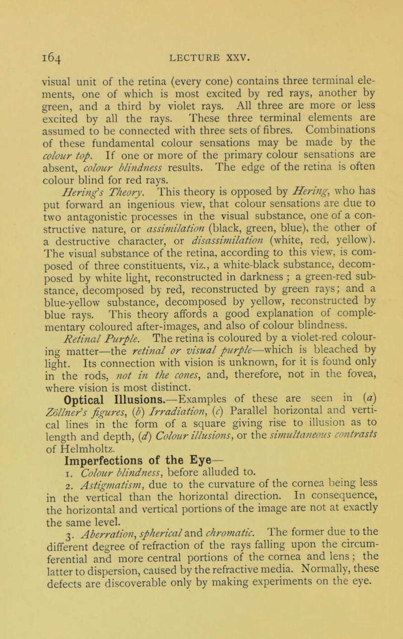 visual unit of the retina (every cone) contains three terminal ele- ments, one of which is most excited by red rays, another by green, and a third by violet rays. All three are more or less excited by all the rays. These three terminal elements are assumed to be connected with three sets of fibres. Combinations of these fundamental colour sensations may be made by the colour top. If one or more of the primary colour sensations are absent, colour blindness results. The edge of the retina is often colour blind for red rays. Berings Theory. This theory is opposed by Bering, who has put forward an ingenious view, that colour sensations are due to two antagonistic processes in the visual substance, one of a con- structive nature, or assimilation (black, green, blue), the other of a destructive character, or disassimilation (white, red, yellow^). The visual substance of the retina, according to this view, is com- posed of three constituents, viz., a white-black substance, decom- posed by white light, reconstructed in darkness ; a green-red sub- stance, decomposed by red, reconstructed by green rays; and a blue-yellow’ substance, decomposed by yellow, reconstructed by blue rays. This theory affords a good explanation of comple- mentary coloured after-images, and also of colour blindness. Retinal Purple. The retina is coloured by a violet-red colour- ing matter—the retinal or visual purple—which is bleached by light. Its connection with vision is unknown, for it is fouhd only in the rods, not in the cones, and, therefore, not in the fovea, where vision is most distinct. Optical Illusions.—Examples of these are seen in (a) Zollner^s figures, {b) Irradiation, (^r) Parallel horizontal and verti- cal lines in the form of a square giving rise to illusion as to length and depth, {d) Colour illusions, or the simultaneous contrasts of Helmholtz. Imperfections of the Eye— 1. Colour blindness, before alluded to. 2. Astigmatism, due to the curvature of the cornea being less in the vertical than the horizontal direction. In consequence, the horizontal and vertical portions of the image are not at exactly the same level. 3. Aberration, spherical and chromatic. The former due to the different degree of refraction of the rays falling upon the circum- ferential and more central portions of the cornea and lens; the latter to dispersion, caused by the refractive media. Normally, these defects are discoverable only by making experiments on the eye.