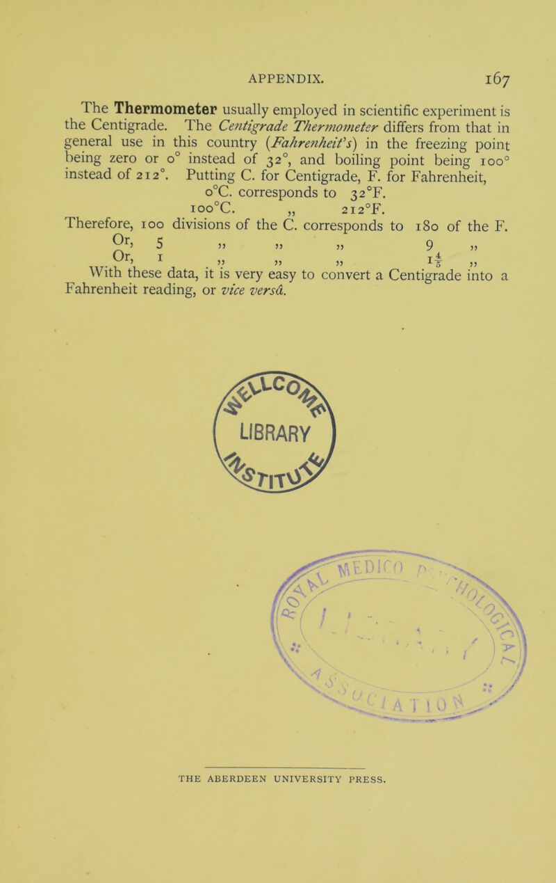 The Thermometer usually employed in scientific experiment is the Centigrade. The Centigrade Therinometer differs from that in general use in this country {^Fahrenheifs) in the freezing point being zero or 0° instead of 32°, and boiling point being 100° instead of 212°. Putting C. for Centigrade, F. for Fahrenheit, o°C. corresponds to 32°F. ioo°C. 2I2°F. Therefore, 100 divisions of the C. corresponds to 180 of the F. 5 )j >j 5j 9 » Or, With these data, it is very easy to convert a Centigrade into a Fahrenheit reading, or vice versa. THE ABERDEEN UNIVERSITY PRESS.