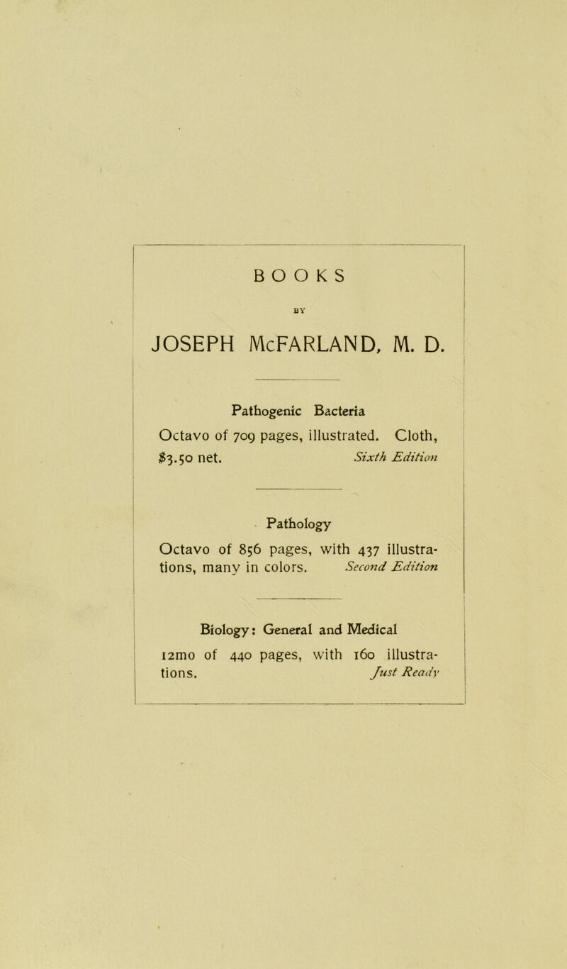 BOOKS BY Joseph McFarland, m. d. Pathogenic Bacteria Octavo of 709 pages, illustrated. Cloth, £3.50 net. Sixth Edition Pathology Octavo of 856 pages, with 437 illustra- tions, many in colors. Second Edition Biology: General and Medical i2mo of 440 pages, with 160 illustra- tions. Just Ready