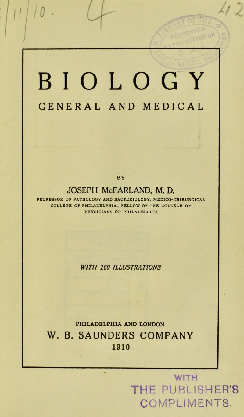 BIOLOGY GENERAL AND MEDICAL BY Joseph McFarland, m. d. PROFESSOR OF PATHOLOGY AND BACTERIOLOGY, MEDICO-CHIRURGICAL COLLEGE OF PHILADELPHIA-, FELLOW OF THE COLLEGE OF PHYSICIANS OF PHILADELPHIA WITH 160 ILLUSTRATIONS PHILADELPHIA AND LONDON W. B. SAUNDERS COMPANY 1910 WITH THE PUBLISHER’S COMPLIMENTS.