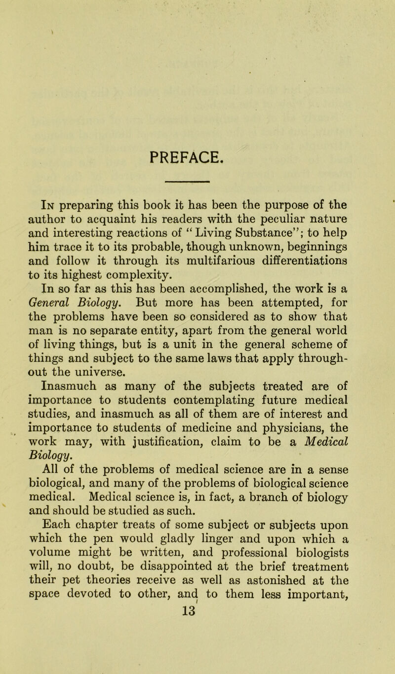 PREFACE. In preparing this book it has been the purpose of the author to acquaint his readers with the peculiar nature and interesting reactions of “Living Substance’’; to help him trace it to its probable, though unknown, beginnings and follow it through its multifarious differentiations to its highest complexity. In so far as this has been accomplished, the work is a General Biology. But more has been attempted, for the problems have been so considered as to show that man is no separate entity, apart from the general world of living things, but is a unit in the general scheme of things and subject to the same laws that apply through- out the universe. Inasmuch as many of the subjects treated are of importance to students contemplating future medical studies, and inasmuch as all of them are of interest and importance to students of medicine and physicians, the work may, with justification, claim to be a Medical Biology. All of the problems of medical science are in a sense biological, and many of the problems of biological science medical. Medical science is, in fact, a branch of biology and should be studied as such. Each chapter treats of some subject or subjects upon which the pen would gladly linger and upon which a volume might be written, and professional biologists will, no doubt, be disappointed at the brief treatment their pet theories receive as well as astonished at the space devoted to other, and to them less important,