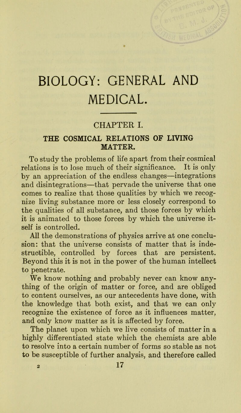 BIOLOGY: GENERAL AND MEDICAL. CHAPTER I. THE COSMICAL RELATIONS OF LIVING MATTER. To study the problems of life apart from their cosmical relations is to lose much of their significance. It is only by an appreciation of the endless changes—integrations and disintegrations—that pervade the universe that one comes to realize that those qualities by which we recog- nize living substance more or less closely correspond to the qualities of all substance, and those forces by which it is animated to those forces by which the universe it- self is controlled. All the demonstrations of physics arrive at one conclu- sion: that the universe consists of matter that is inde- structible, controlled by forces that are persistent. Beyond this it is not in the power of the human intellect to penetrate. We know nothing and probably never can know any- thing of the origin of matter or force, and are obliged to content ourselves, as our antecedents have done, with the knowledge that both exist, and that we can only recognize the existence of force as it influences matter, and only know matter as it is affected by force. The planet upon which we live consists of matter in a highly differentiated state which the chemists are able to resolve into a certain number of forms so stable as not to be susceptible of further analysis, and therefore called