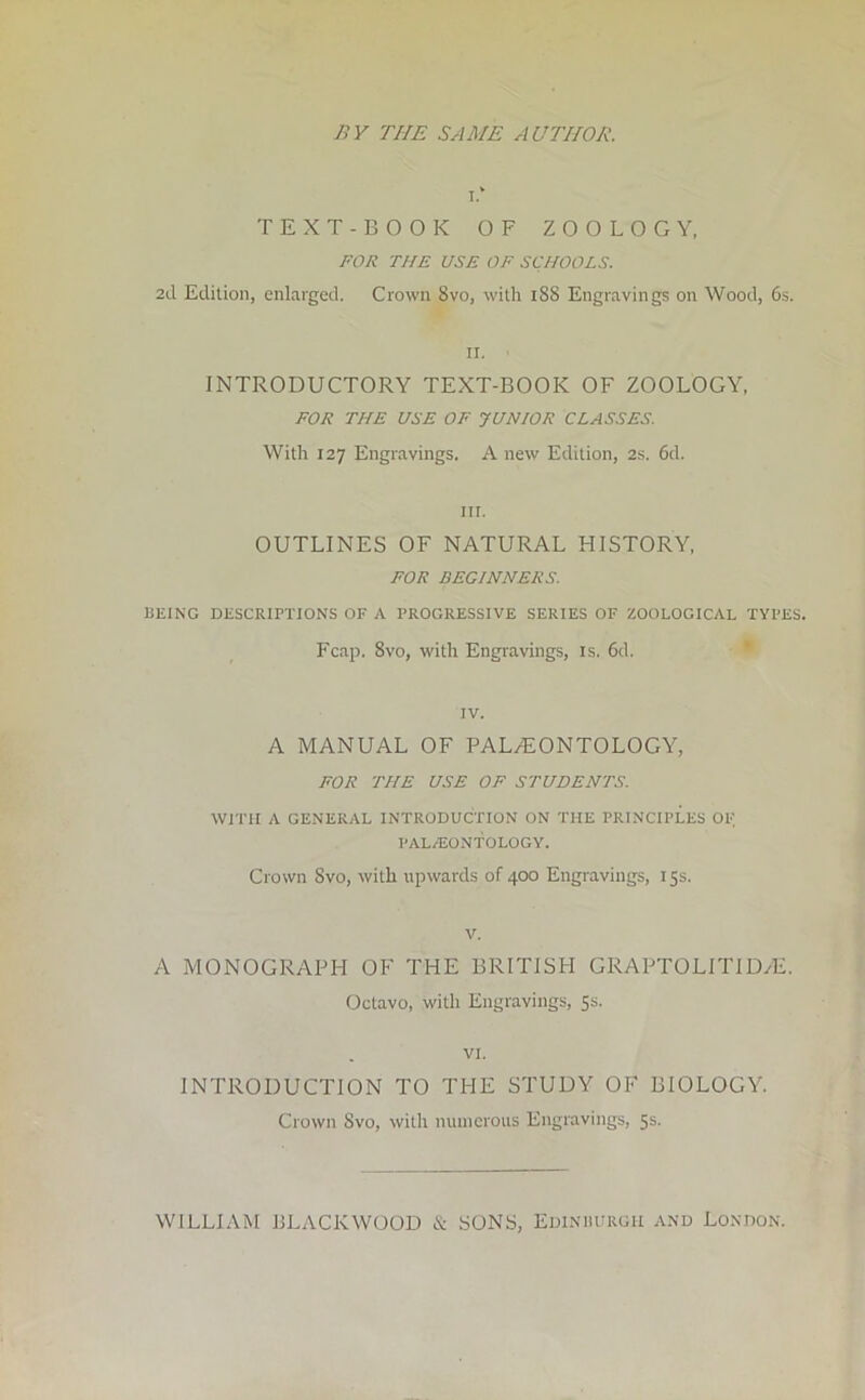 BY THE SAME AUTHOR. i.* TEXT-BOOK OF ZOOLOGY, FOR THE USE OF SCHOOLS. 2d Edition, enlarged. Crown 8vo, with iSS Engravings on Wood, 6s. II. INTRODUCTORY TEXT-BOOK OF ZOOLOGY, FOR THE USE OF JUNIOR CLASSES. With 127 Engravings. A new Edition, 2s. 6d. ill. OUTLINES OF NATURAL HISTORY, FOR BEGINNERS. BEING DESCRIPTIONS OF A PROGRESSIVE SERIES OF ZOOLOGICAL TYPES. Fcap. 8vo, with Engravings, is. 6d. IV. A MANUAL OF PALAEONTOLOGY, FOR THE USE OF STUDENTS. WITH A GENERAL INTRODUCTION ON THE PRINCIPLES OF PALAEONTOLOGY. Crown Svo, with upwards of 400 Engravings, 15s. v. A MONOGRAPH OF THE BRITISH GRAPTOLITIDzE. Octavo, with Engravings, 5s. VI. INTRODUCTION TO THE STUDY OF BIOLOGY. Crown Svo, with numerous Engravings, 5s. WILLIAM BLaVCKWOOD & SONS, Edinburgh and London.