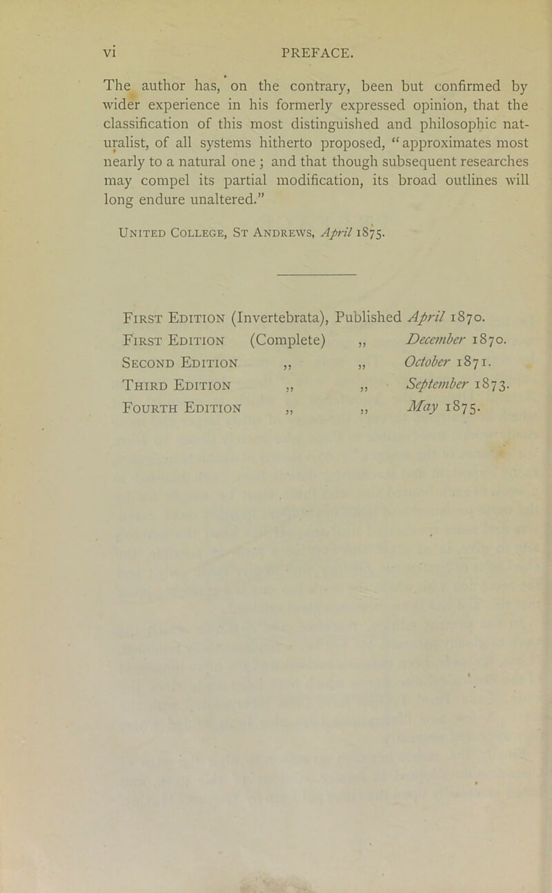 The author has, on the contrary, been but confirmed by wider experience in his formerly expressed opinion, that the classification of this most distinguished and philosophic nat- uralist, of all systems hitherto proposed, “approximates most nearly to a natural one ; and that though subsequent researches may compel its partial modification, its broad outlines will long endure unaltered.” United College, St Andrews, April 1875. First Edition (Invertebrata), Published First Edition (Complete) ,, Second Edition ,, „ Third Edition ,, „ Fourth Edition „ „ April 1870. December 1870. October 1871. September 1873. May 1875.