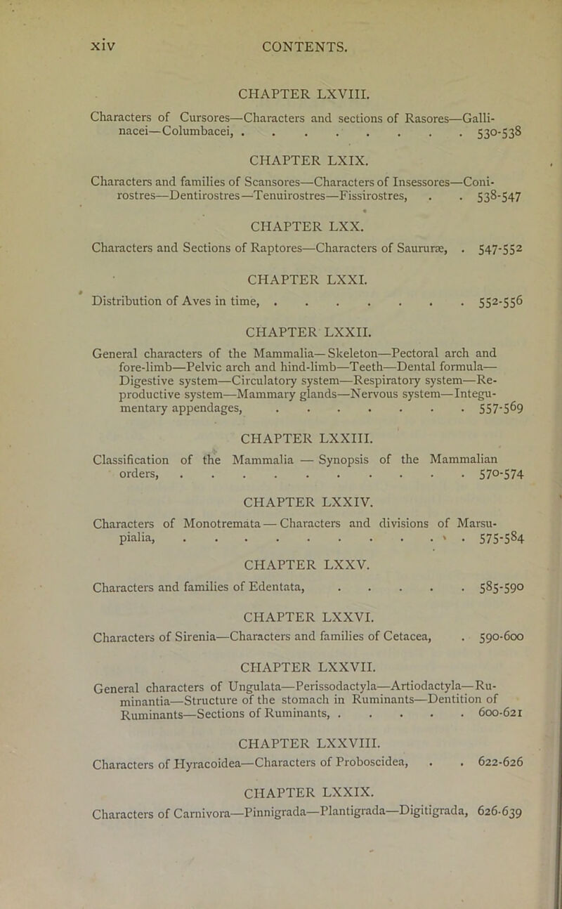 CHAPTER LXVIII. Characters of Cursores—-Characters and sections of Rasores—Galli- nacei—Columbacei, . . . . . . . . 530-538 CHAPTER LXIX. Characters and families of Scansores—Characters of Insessores—Coni- rostres—Dentirostres—Tenuirostres—Fissirostres, . . 538-547 « CHAPTER LXX. Characters and Sections of Raptores—Characters of Saururae, . 547-552 CHAPTER LXXI. Distribution of Aves in time, 552-556 CHAPTER LXXII. General characters of the Mammalia—Skeleton—Pectoral arch and fore-limb—Pelvic arch and hind-limb—Teeth—Dental formula— Digestive system—Circulatory system—Respiratoiy system—Re- productive system—Mammary glands—Nervous system—Integu- mentary appendages, 5575^9 CPIAPTER LXXIII. Classification of the Mammalia — Synopsis of the Mammalian orders, 57°'574 CHAPTER LXXIV. Characters of Monotremata — Characters and divisions of Marsu- pialia, ' • 575*584 CHAPTER LXXV. Characters and families of Edentata, 585-59° CHAPTER LXXVI. Characters of Sirenia—Characters and families of Cetacea, . 590-600 CHAPTER LXXVII. General characters of Ungulata—Perissodactyla—Artiodactyla—Ru- minantia—Structure of the stomach in Ruminants—Dentition of Ruminants—Sections of Ruminants, 600-621 CHAPTER LXXVIII. Characters of Plyracoidea—Characters of Proboscidea, . . 622-626 CHAPTER LXXIX. Characters of Carnivora—Pinnigrada—Plantigrada—Digitigrada, 626-639