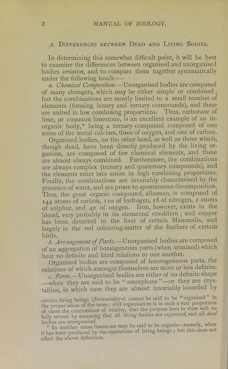 2. Differences between Dead and Living Bodies. In determining this somewhat difficult point, it will be best to examine the differences between organised and unorganised bodies seriatim, and to compare them together systematically under the following heads :— a. Chemical Composition.—Unorganised bodies are composed of many elements, which may be either simple or combined; but the combinations are mostly limited to a small number of elements (forming binary and ternary compounds), and these are united in low combining proportions. Thus, carbonate of lime, or common limestone, is an excellent example of an in- organic body,* being a ternary compound composed of one atom of the metal calcium, three of oxygen, and one of carbon. Organised bodies, on the other hand, as well as those which, though dead, have been directly produced by the living or- ganism, are composed of few chemical elements, and these are almost always combined. Furthermore, the combinations are always complex (ternary and quaternary compounds), and the elements enter into union in high combining proportions. Finally, the combinations are invariably characterised by the presence of water, and are prone to spontaneous decomposition. Thus, the great organic compound, albumen, is composed of 144 atoms of carbon, no of hydrogen, 18 of nitrogen, 2 atoms of sulphur, and 42 of oxygen. Iron, however, exists in the blood, very probably in its elemental condition ; and copper has been detected in the liver of certain Mammalia, and largely in the red colouring-matter of the feathers of certain birds. b. Arrangement 0/Paris.—Unorganised bodies are composed of an aggregation of homogeneous parts (when unmixed) which bear no definite and fixed relations to one another. Organised bodies are composed of heterogeneous parts, the relations of which amongst themselves are more or less definite. c. Form.—Unorganised bodies are either of no definite shape when they are said to be “ amorphous or they are crys- talline, in which case they are almost invariably bounded by certain living beings (Foraminijera) cannot be said to be “ organised in the proper sense of the term ; still organisation is in such a vast proportion of cases the concomitant of vitality, that the purpose here in view will be fully served by assuming that all living bodies are organised, and all dead bodies are unorganised. . . . , * In another sense limestone may be said to be organic namely, when it has been produced by the operations of living beings ; but this does not affect the above definition.