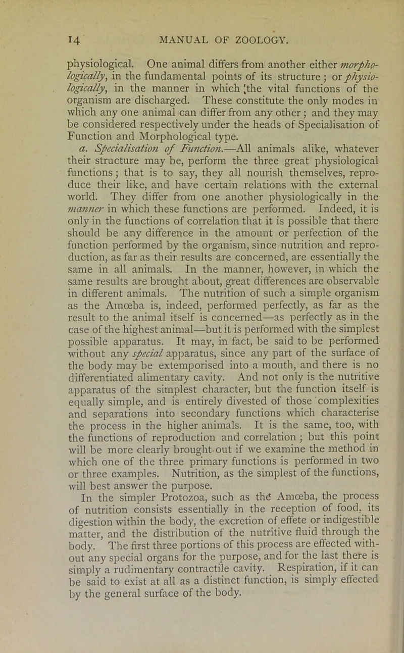 physiological. One animal differs from another either morpho- logically, in the fundamental points of its structure ; or physio- logically, in the manner in which [the vital functions of the organism are discharged. These constitute the only modes in which any one animal can differ from any other ; and they may be considered respectively under the heads of Specialisation of Function and Morphological type. a. Specialisation of Function.—All animals alike, whatever their structure may be, perform the three great physiological functions; that is to say, they all nourish themselves, repro- duce their like, and have certain relations with the external world. They differ from one another physiologically in the manner in which these functions are performed. Indeed, it is only in the functions of correlation that it is possible that there should be any difference in the amount or perfection of the function performed by the organism, since nutrition and repro- duction, as far as their results are concerned, are essentially the same in all animals. In the manner, however, in which the same results are brought about, great differences are observable in different animals. The nutrition of such a simple organism as the Amoeba is, indeed, performed perfectly, as far as the result to the animal itself is concerned—as perfectly as in the case of the highest animal-—but it is performed with the simplest possible apparatus. It may, in fact, be said to be performed without any special apparatus, since any part of the surface of the body may be extemporised into a mouth, and there is no differentiated alimentary cavity. And not only is the nutritive apparatus of the simplest character, but the function itself is equally simple, and is entirely divested of those complexities and separations into secondary functions which characterise the process in the higher animals. It is the same, too, with the functions of reproduction and correlation ; but this point will be more clearly brought out if we examine the method in which one of the three primary functions is performed in two or three examples. Nutrition, as the simplest of the functions, will best answer the purpose. In the simpler Protozoa, such as the Amoeba, the process of nutrition consists essentially in the reception of food, its digestion within the body, the excretion of effete or indigestible matter, and the distribution of the nutritive fluid through the body. The first three portions of this process are effected with- out any special organs for the purpose, and for the last there is simply a rudimentary contractile cavity. Respiration, if it can be said to exist at all as a distinct function, is simply effected by the general surface of the body.