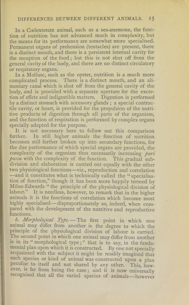 In a Ccelenterate animal, such as a sea-anemone, the func- tion of nutrition has not advanced much in complexity, but the means for its performance are somewhat more specialised. Permanent organs of prehension ('tentacles) are present, there is a distinct mouth, and there is a persistent internal cavity for the reception of the food; but this is not shut off from the general cavity of the body, and there are no distinct circulatory or respiratory organs. In a Mollusc, such as the oyster, nutrition is a much more complicated process. There is a distinct mouth, and an ali- mentary canal which is shut off from the general cavity of the body, and is provided with a separate aperture for the excre- tion of effete and indigestible matters. Digestion is performed by a distinct stomach with accessory glands ; a special contrac- tile cavity, or heart, is provided for the propulsion of the nutri- tive products of digestion through all parts of the organism, and the function of respiration is performed by complex organs specially adapted for the purpose. It is not necessary here to follow out this comparison further. In still higher animals the function of nutrition becomes still further broken up into secondary functions, for the due performance of which special organs are provided, the complexity of the organism thus necessarily increasing pari passu with the complexity of the function. This gradual sub- division and elaboration is carried out equally with the other two physiological functions—viz., reproduction and correlation —and it constitutes what is technically called the “ specialisa- tion of function,” though it has been more happily termed by Milne-Edvvards “ the principle of the physiological division of labour.” It is needless, however, to remark that in the higher animals it is the functions of correlation which become most highly specialised—disproportionately so, indeed, when com- pared with the development of the nutritive and reproductive functions. b. Morphological Type. — The first point in which one animal may differ from another is the degree to which the principle of the physiological division of labour is carried, rhe second point in which one animal may differ from another is in its “ morphological type; ” that is to say, in the funda- mental plan upon which it is constructed. By one not specially acquainted with the subject it might be readily imagined that each species or kind of animal was constructed upon a plan peculiar to itself and not shared by any other. This, how- ever, is far from being the case; and it is now universally recognised that all the varied species of animals—however