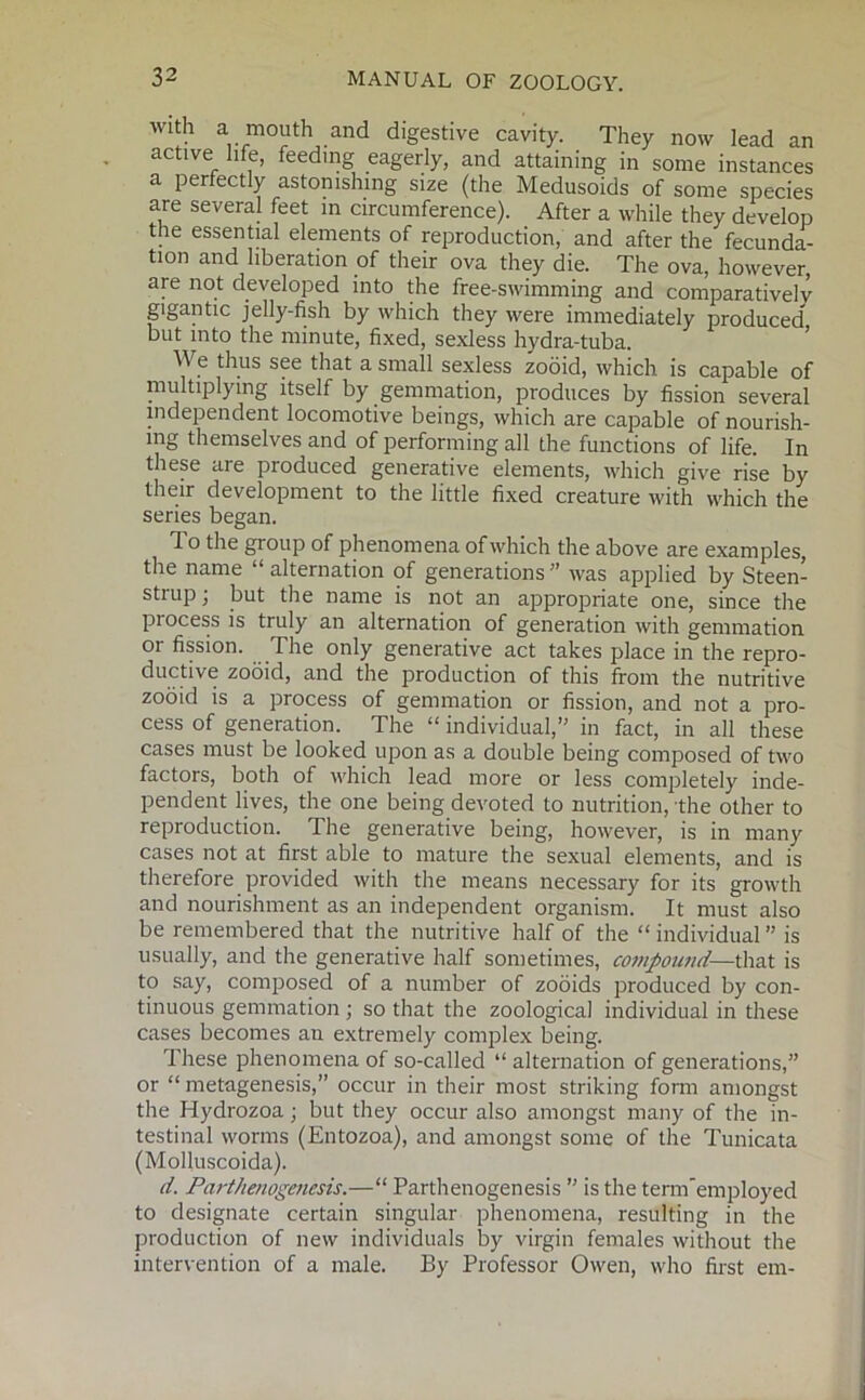 Wldl a mouth and digestive cavity. They now lead an active life, feeding eagerly, and attaining in some instances a perfectly astonishing size (the Medusoids of some species are several feet in circumference). After a while they develop the essential elements of reproduction, and after the fecunda- tion and liberation of their ova they die. The ova, however are not developed into the free-swimming and comparatively gigantic jelly-fish by which they were immediately produced but into the minute, fixed, sexless hydra-tuba. We thus see that a small sexless zooid, which is capable of multiplying itself by gemmation, produces by fission several independent locomotive beings, which are capable of nourish- ing themselves and of performing all the functions of life. In these are produced generative elements, which give rise by their development to the little fixed creature with which the series began. To the group of phenomena of which the above are examples, the name “ alternation of generations ” was applied by Steen- strup; but the name is not an appropriate one, since the piocess is truly an alternation of generation with gemmation or fission. The only generative act takes place in the repro- ductive zooid, and the production of this from the nutritive zooid is a process of gemmation or fission, and not a pro- cess of generation. The “ individual/' in fact, in all these cases must be looked upon as a double being composed of two factors, both of which lead more or less completely inde- pendent lives, the one being devoted to nutrition, the other to reproduction. The generative being, however, is in many cases not at first able to mature the sexual elements, and is therefore provided with the means necessary for its growth and nourishment as an independent organism. It must also be remembered that the nutritive half of the “ individual is usually, and the generative half sometimes, compound— that is to say, composed of a number of zooids produced by con- tinuous gemmation ; so that the zoological individual in these cases becomes an extremely complex being. These phenomena of so-called “ alternation of generations,” or “ metagenesis,” occur in their most striking form amongst the Hydrozoa; but they occur also amongst many of the in- testinal worms (Entozoa), and amongst some of the Tunicata (Molluscoida). d. Parthenogenesis.—“ Parthenogenesis ” is the term'employed to designate certain singular phenomena, resulting in the production of new individuals by virgin females without the intervention of a male. By Professor Owen, who first em-