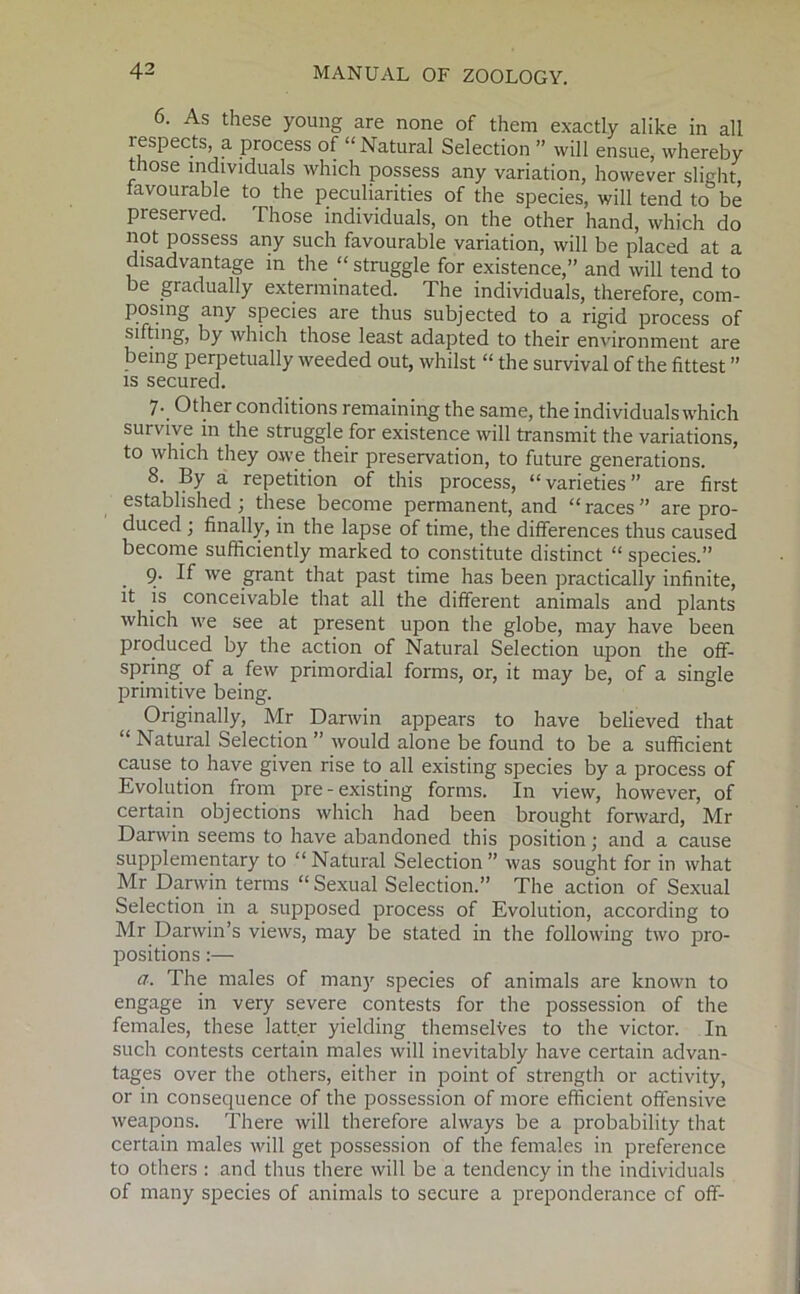 6. As these young are none of them exactly alike in all respects, a process of “Natural Selection ” will ensue, whereby those individuals which possess any variation, however slight, favourable to the peculiarities of the species, will tend to be preserved. Those individuals, on the other hand, which do not possess any such favourable variation, will be placed at a disadvantage in the “ struggle for existence,” and will tend to be gradually exterminated. The individuals, therefore, com- posing any species are thus subjected to a rigid process of sifting, by which those least adapted to their environment are being perpetually weeded out, whilst “ the survival of the fittest ” is secured. 7. Other conditions remaining the same, the individuals which survive in the struggle for existence will transmit the variations, to which they owe their preservation, to future generations. 8. By a repetition of this process, “varieties” are first established ; these become permanent, and “ races ” are pro- duced ; finally, in the lapse of time, the differences thus caused become sufficiently marked to constitute distinct “ species.” . 9- If we grant that past time has been practically infinite, it is conceivable that all the different animals and plants which we see at present upon the globe, may have been produced by the action of Natural Selection upon the off- spring of a few primordial forms, or, it may be, of a single primitive being. Originally, Mr Darwin appears to have believed that “ Natural Selection ” would alone be found to be a sufficient cause to have given rise to all existing species by a process of Evolution from pre-existing forms. In view, however, of certain objections which had been brought forward, Mr Darwin seems to have abandoned this position; and a cause supplementary to “ Natural Selection ” was sought for in what Mr Darwin terms “Sexual Selection.” The action of Sexual Selection in a supposed process of Evolution, according to Mr Darwin’s views, may be stated in the following two pro- positions :— a. The males of many species of animals are known to engage in very severe contests for the possession of the females, these latter yielding themselves to the victor. In such contests certain males will inevitably have certain advan- tages over the others, either in point of strength or activity, or in consequence of the possession of more efficient offensive weapons. There will therefore always be a probability that certain males will get possession of the females in preference to others : and thus there will be a tendency in the individuals of many species of animals to secure a preponderance of off-