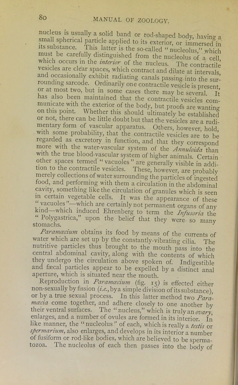 midei18 iS usually a solid band or rod-shaped body, having a small spherical particle applied to its exterior, or immersedJn its substance. This latter is the so-called « nucleoluT”which must be carefully distinguished from the nucleolus of a cell which occurs m the interior of the nucleus. The contractile vesicles are clear spaces, which contract and dilate at intervals and occasionally exhibit radiating canals passing into the sur- rounding sarcode. Ordinarily one contractile vesicle is present or at most two, but in some cases there may be several. It has also been maintained that the contractile vesicles com- municate with the exterior of the body, but proofs are wanting on this point. Whether this should ultimately be established or not, there can be little doubt but that the vesicles are a rudi- mentary form of vascular apparatus. Others, however hold with some probability, that the contractile vesicles are’ to be regarded as excretory in function, and that they correspond more with the water-vascular system of the Annnloida than with the true blood-vascular system of higher animals. Certain other spaces termed “ vacuoles ” are generally visible in addi- tion to the contractile vesicles. These, however, are probablv merely collections of water surrounding the particles of ingested food, and performing with them a circulation in the abdominal cavity, something like the circulation of granules which is seen in certain vegetable cells. It was the appearance of these vacuoles ”—which are certainly not permanent organs of any kind—which induced Ehrenberg to term the Infusoria the “ Polygastnca,” upon the belief that they were- so manv stomachs. J Paramascium obtains its food by means of the currents of water which are set up by the constantly-vibrating cilia The nutritive particles thus brought to the mouth pass into the central abdominal cavity, along with the contents of which they undergo the circulation above spoken of. Indigestible and faecal particles appear to be expelled by a distinct anal aperture, which is situated near the mouth. Reproduction in Paramcecium (fig. 15) is effected either non-sexually by fission (/.<?.,bya simple division of its substance) or by a true sexual process. In this latter method two Para- mcecia come together, and adhere closely to one another by their ventral surfaces. The “ nucleus,” which is truly an ovary enlarges, and a number of ovules are formed in its interior. In like manner, the “nucleolus” of each, which is really a testis or spermarium, also enlarges, and develops in its interior a number of fusiform or rod-like bodies, which are believed to be sperma- tozoa. The nucleolus of each then passes into the body of