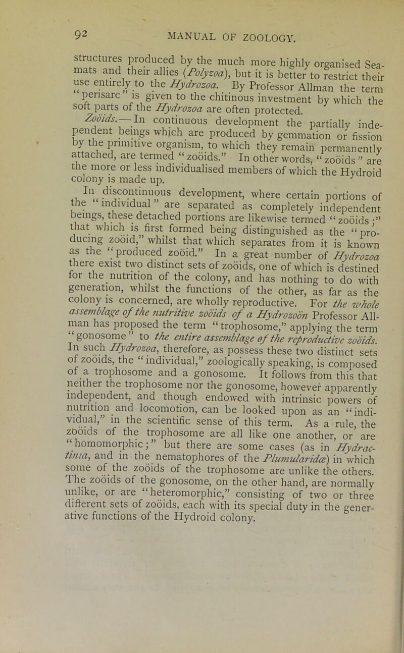 structures produced by the much more highly organised Sea mats and their allies but it is bette/to rZTct til use entirely to the Hydrozoa. By Professor Allman the term pensarc is given to the chitmous investment by which the sott parts of the Hydrozoa are often protected. Zoo ids. In continuous development the partially inde- ]3endent beings which are produced by gemmation or fission by the primitive organism, to which they remain permanently attached, are termed “zooids.” In other words, “zooids” are the more or less individualised members of which the Hydroid colony is made up. . 1,1 discontinuous development, where certain portions of the individual are separated as completely independent beings, these detached portions are likewise termed “ zooids that which is first formed being distinguished as the “pro- ducing zooid,” whilst that which separates from it is known as the “produced zooid.” In a great number of Hydrozoa there exist two distinct sets of zooids, one of which is destined tor the nutrition of the colony, and has nothing to do with geneiation, whilst the functions of the other, as far as the colony is concerned, are wholly reproductive. For the whole assemblage of the nutritive zooids of a Hydrozoon Professor All- man has proposed the term “ trophosome,” applying the term gonosome to the entire assemblage of the reproductive zooids. In such Hydrozoa, therefore, as possess these two distinct sets of zooids, the “individual,” zoologically speaking, is composed ot a trophosome and a gonosome. It follows from this that neither the trophosome nor the gonosome, however apparently independent, and though endowed with intrinsic powers of nutrition and locomotion, can be looked upon as an “indi- vidual,” in the scientific sense of this term. As a rule, the zooids of the trophosome are all like one another, or' are “ homomorphic; ” but there are some cases (as in Hydrac- tima, and in the nematophores of the Plumularidce) in which some of the zooids of the trophosome are unlike the others. 1 lie zooids of the gonosome, on the other hand, are normally unlike, or are “ heteromorphic,” consisting of two or three different sets of zooids, each with its special duty in the gener- ative functions of the Hydroid colony.