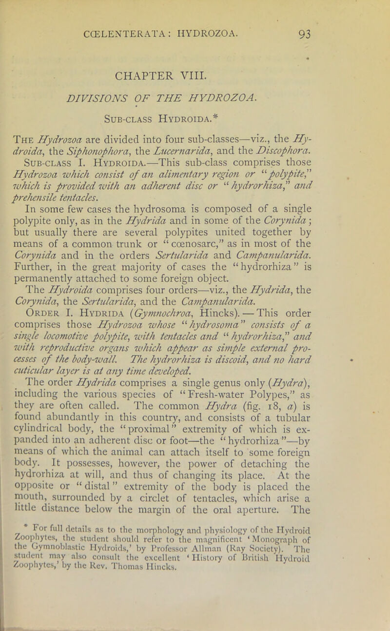 CHAPTER VIII. DIVISIONS OF THE HYDROZOA. Sub-class Hydroida.* The Hydrozoa are divided into four sub-classes—viz., the Hy- droida, the Siphonophora, the Lncernarida, and the Discophora. Sub-class I. Hydroida.—This sub-class comprises those Hydrozoa which consist of an alimentary region or 11 polypitef which is provided with an adherent disc or “ hydrorhizaand prehensile tentacles. In some few cases the hydrosoma is composed of a single polypite only, as in the Hydrida and in some of the Corynida; but usually there are several polypites united together by means of a common trunk or “ ccenosarc,” as in most of the Corynida and in the orders Sertularida and Campanularida. Further, in the great majority of cases the “hydrorhiza” is permanently attached to some foreign object. The Hydroida comprises four orders—viz., the Hydrida, the Corynida, the Sertularida, and the Campanularida. Order I. Hydrida (Gymnochroa, Hincks). — This order comprises those Hydrozoa whose “ hydrosoma ” consists of a single locomotive polypite, with tentacles and “ hydrorhizaand with reproductive organs which appear as simple external pro- cesses of the body-wall. The hydrorhiza is discoid, and no hard cuticular layer is at any time developed. The order Hydrida comprises a single genus only {Hydra), including the various species of “ Fresh-water Polypes,” as they are often called. The common Hydra (fig. 18, a) is found abundantly in this country, and consists of a tubular cylindrical body, the “proximal” extremity of which is ex- panded into an adherent disc or foot—the “ hydrorhiza ”—by means of which the animal can attach itself to some foreign body. It possesses, however, the power of detaching the hydrorhiza at will, and thus of changing its place. At the opposite or “ distal ” extremity of the body is placed the mouth, surrounded by a circlet of tentacles, which arise a little distance below the margin of the oral aperture. The For full details as to the morphology and physiology of the Hydroid Zoophytes, the student should refer to the magnificent ‘ Monograph of the Gymnoblastic Hydroids,’ by Professor Allman (Ray Society). The student may also consult the excellent ‘ History of British Hydroid Zoophytes,’ by the Rev. Thomas Hincks.