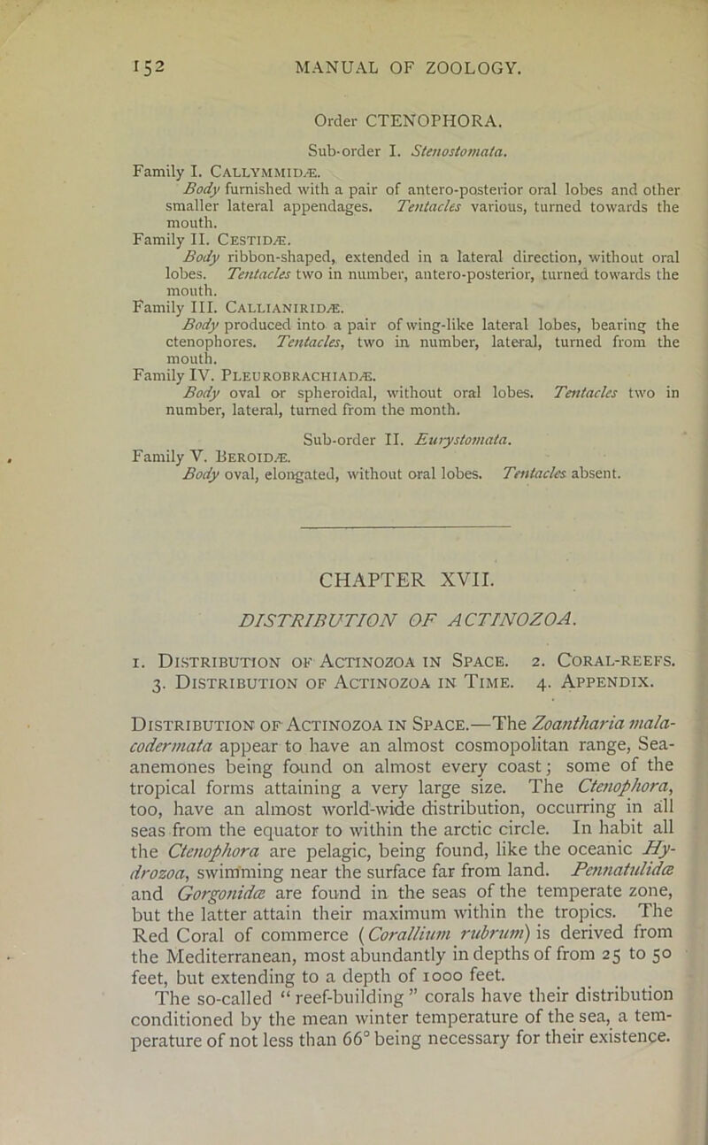 Order CTENOPHORA. Sub-order I. Stenostomata. Family I. Callymmid/e. Body furnished with a pair of antero-posterior oral lobes and other smaller lateral appendages. Tentacles various, turned towards the mouth. Family II. Cestid^e. Body ribbon-shaped, extended in a lateral direction, without oral lobes. Tentacles two in number, antero-posterior, turned towards the mouth. Family III. Callianirid/E. Body produced into a pair of wing-like lateral lobes, bearing the ctenophores. Tentacles, two in number, lateral, turned from the mouth. Family IV. Pleurobrachiadas. Body oval or spheroidal, without oral lobes. Tentacles two in number, lateral, turned from the month. Sub-order II. Eurystomata. Family V. Beroid.e. Body oval, elongated, without oral lobes. Tentacles absent. CHAPTER XVII. DISTRIBUTION OF ACTINOZOA. i. Distribution of Actinozoa in Space. 2. Coral-reefs. 3. Distribution of Actinozoa in Time. 4. Appendix. Distribution of Actinozoa in Space.—The Zoantharia mala- codermata appear to have an almost cosmopolitan range, Sea- anemones being found on almost every coast; some of the tropical forms attaining a very large size. The Ctenophora, too, have an almost world-wide distribution, occurring in all seas from the equator to within the arctic circle. In habit all the Ctenophora are pelagic, being found, like the oceanic Hy- drozoa, swimming near the surface far from land. Pentiatulidce and Gorgonidce are found in the seas of the temperate zone, but the latter attain their maximum within the tropics. The Red Coral of commerce (Corallium rubrum) is derived from the Mediterranean, most abundantly in depths of from 25 to 50 feet, but extending to a depth of 1000 feet. The so-called “ reef-building ” corals have their distribution conditioned by the mean winter temperature of the sea, a tem- perature of not less than 66° being necessary for their existence.