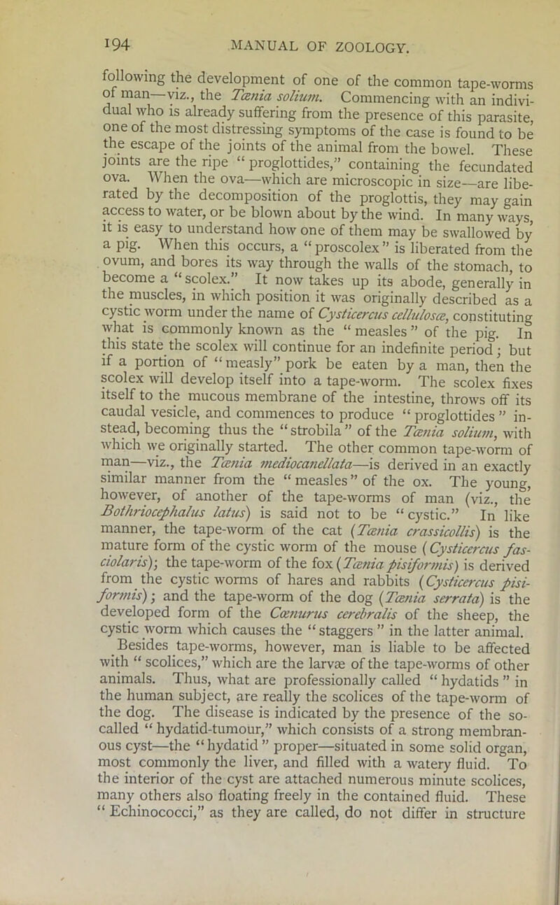 following the development of one of the common tape-worms ol man viz., the Tama solium. Commencing with an indivi- dual who is already suffering from the presence of this parasite, one of the most distressing symptoms of the case is found to be the escape of the joints of the animal from the bowel. These joints are the ripe “ proglottides,” containing the fecundated ova. When the ova—which are microscopic in size—are libe- rated by the decomposition of the proglottis, they may gain access to water, or be blown about by the wind. In many ways, it is easy to understand how one of them may be swallowed by a pig. When this occurs, a “proscolex” is liberated from the ovum, and bores its way through the walls of the stomach, to become a ‘ scolex. It now takes up its abode, generally in the muscles, in which position it was originally described as a cystic worm under the name of Cysticercus celluloses, constituting what is commonly known as the “ measles ” of the pig. In this state the scolex will continue for an indefinite period; but if a portion of “measly” pork be eaten by a man, then the scolex will develop itself into a tape-worm. The scolex fixes itself to the mucous membrane of the intestine, throws off its caudal vesicle, and commences to produce “ proglottides ” in- stead, becoming thus the “ strobila ” of the Tania solium, with which we originally started. The other common tape-worm of man—viz., the Tania mediocanellata—is derived in an exactly similar manner from the “measles” of the ox. The young, however, of another of the tape-worms of man (viz., the* Bothriocephalus latus) is said not to be “ cystic.” In like manner, the tape-worm of the cat (Tania crassicollis) is the mature form of the cystic worm of the mouse (Cysticercus fas- ciolar is)-, the tape-worm of the fox (Tania pis if or mis) is derived from the cystic worms of hares and rabbits (Cysticercus pisi- formis); and the tape-worm of the dog (Tania serrata) is the developed form of the Ccenurus cerebralis of the sheep, the cystic worm which causes the “staggers ” in the latter animal. Besides tape-worms, however, man is liable to be affected with “ scolices,” which are the larvae of the tape-worms of other animals. Thus, what are professionally called “ hydatids ” in the human subject, are really the scolices of the tape-worm of the dog. The disease is indicated by the presence of the so- called “ hydatid-tumour,” which consists of a strong membran- ous cyst—the “hydatid ” proper—situated in some solid organ, most commonly the liver, and filled with a watery fluid. To the interior of the cyst are attached numerous minute scolices, many others also floating freely in the contained fluid. These “ Echinococci,” as they are called, do not differ in structure