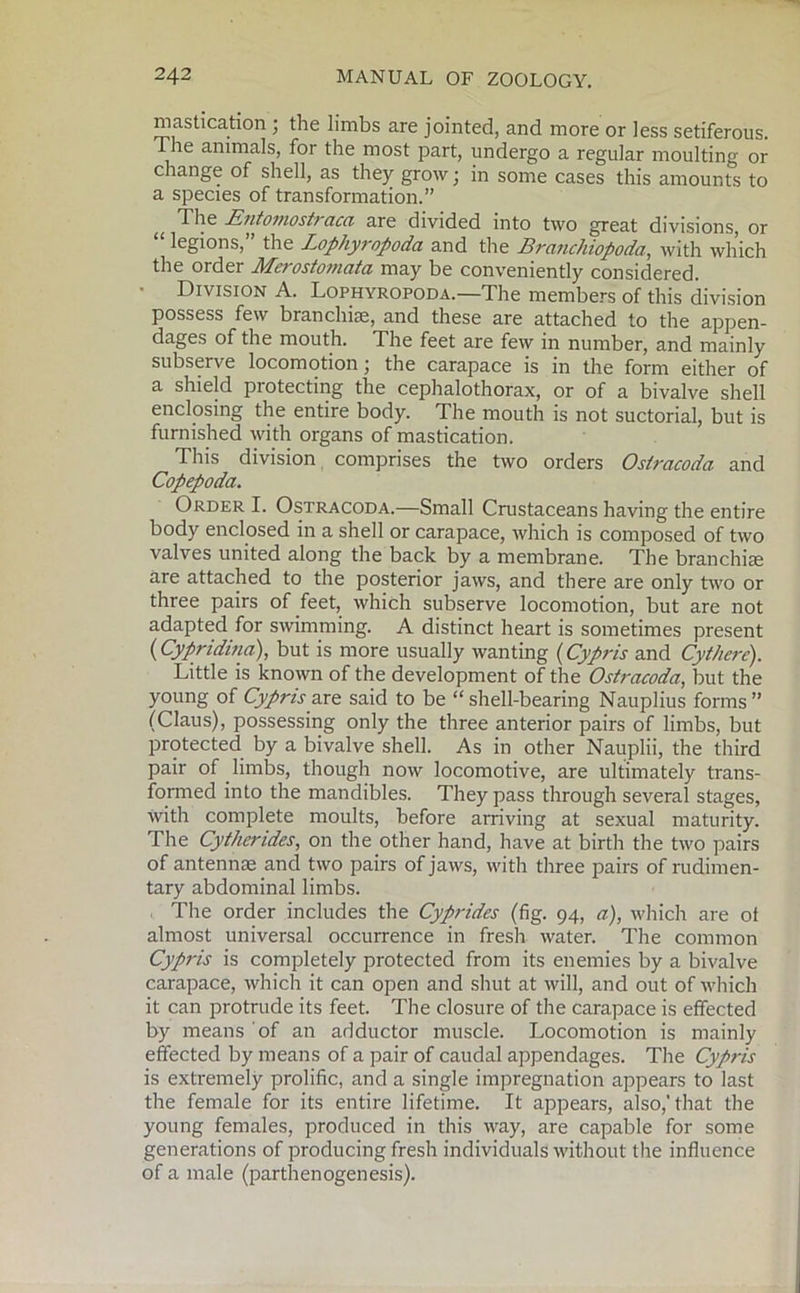 mastication ; the limbs are jointed, and more or less setiferous. t he animals, for the most part, undergo a regular moulting or change of shell, as they grow; in some cases this amounts to a species of transformation.” The Entomostraca are divided into two great divisions, or legions, the Lophyropoda and the Brcinchiopoda, with which the order Merostomata may be conveniently considered. ■ Division A. Lophyropoda.—The members of this division possess few branchiae, and these are attached to the appen- dages of the mouth. The feet are few in number, and mainly subserve locomotion; the carapace is in the form either of a shield protecting the cephalothorax, or of a bivalve shell enclosing the entire body. The mouth is not suctorial, but is furnished with organs of mastication. This division comprises the two orders Oslracoda and Copepoda. Order I. Ostracoda.—Small Crustaceans having the entire body enclosed in a shell or carapace, which is composed of two valves united along the back by a membrane. The branchiae are attached to the posterior jaws, and there are only two or three pairs of feet, which subserve locomotion, but are not adapted for swimming. A distinct heart is sometimes present (Cypridina), but is more usually wanting (Cypris and CytJiere). Little is known of the development of the Ostracoda, but the young of Cypris are said to be “ shell-bearing Nauplius forms ” (Claus), possessing only the three anterior pairs of limbs, but protected by a bivalve shell. As in other Nauplii, the third pair of limbs, though now locomotive, are ultimately trans- formed into the mandibles. They pass through several stages, with complete moults, before arriving at sexual maturity. The Cythendes, on the other hand, have at birth the two pairs of antennae and two pairs of jaws, with three pairs of rudimen- tary abdominal limbs. The order includes the Cyprides (fig. 94, a), which are ot almost universal occurrence in fresh water. The common Cypris is completely protected from its enemies by a bivalve carapace, which it can open and shut at will, and out of which it can protrude its feet. The closure of the carapace is effected by means of an adductor muscle. Locomotion is mainly effected by means of a pair of caudal appendages. The Cypris is extremely prolific, and a single impregnation appears to last the female for its entire lifetime. It appears, also,'that the young females, produced in this way, are capable for some generations of producing fresh individuals without the influence of a male (parthenogenesis).