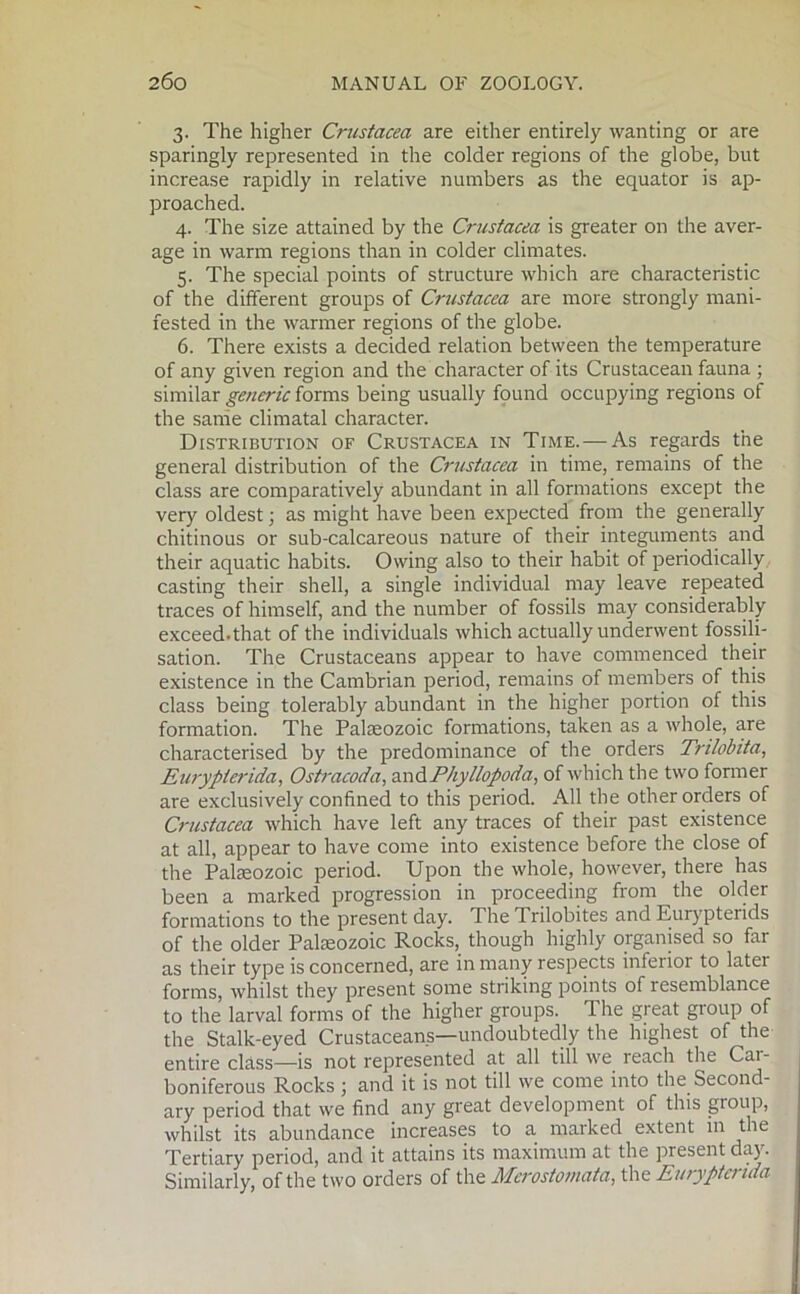 3. The higher Crustacea are either entirely wanting or are sparingly represented in the colder regions of the globe, but increase rapidly in relative numbers as the equator is ap- proached. 4. The size attained by the Crustacea is greater on the aver- age in warm regions than in colder climates. 5. The special points of structure which are characteristic of the different groups of Crustacea are more strongly mani- fested in the warmer regions of the globe. 6. There exists a decided relation between the temperature of any given region and the character of its Crustacean fauna ; similar generic forms being usually found occupying regions of the same climatal character. Distribution of Crustacea in Time. — As regards the general distribution of the Crustacea in time, remains of the class are comparatively abundant in all formations except the very oldest; as might have been expected from the generally chitinous or sub-calcareous nature of their integuments and their aquatic habits. Owing also to their habit of periodically casting their shell, a single individual may leave repeated traces of himself, and the number of fossils may considerably exceed-that of the individuals which actually underwent fossili- sation. The Crustaceans appear to have commenced their existence in the Cambrian period, remains of members of this class being tolerably abundant in the higher portion of this formation. The Palaeozoic formations, taken as a whole, are characterised by the predominance of the orders Trilobita, Eurypierida, Ostracoda, andPhyllopoda, of which the two former are exclusively confined to this period. All the other orders of Crustacea which have left any traces of their past existence at all, appear to have come into existence before the close of the Palaeozoic period. Upon the whole, however, there has been a marked progression in proceeding from the older formations to the present day. The Trilobites and Eurypterids of the older Palaeozoic Rocks, though highly organised so far as their type is concerned, are in many respects inferior to latei forms, whilst they present some striking points of resemblance to the larval forms of the higher groups. The great group of the Stalk-eyed Crustaceans—undoubtedly the highest of the entire class—is not represented at all till we reach the Car- boniferous Rocks; and it is not till we come into the Second- ary period that we find any great development of this group, whilst its abundance increases to a marked extent in the Tertiary period, and it attains its maximum at the present day. Similarly, of the two orders of the Merostomata, the Eurypierida