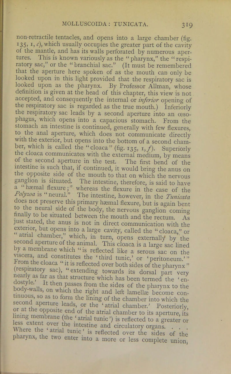 non-retractile tentacles, and opens into a large chamber (fig. I35i *> <), which usually occupies the greater part of the cavity of the mantle, and has its walls perforated by numerous aper- tures. This is known variously as the “ pharynx,” the “ respi- ratory sac,” or the “branchial sac.” (It must be remembered that the aperture here spoken of as the mouth can only be looked upon in this light provided that the respiratory sac is looked upon as the pharynx. By Professor Allman, whose definition is given at the head of this chapter, this view is not accepted, and consequently the internal or inferior opening of the respiratory sac is regarded as the true mouth.) Inferiorly the respiratory sac leads by a second aperture into an oeso- phagus, which opens into a capacious stomach. From the stomach an intestine is continued, generally with few flexures, to the anal aperture, which does not communicate directly with the exterior, but opens into the bottom of a second cham- ber, which is called the “cloaca” (fig. 135, 1,/). Superiorly the cloaca communicates with the external medium, by means of the second aperture in the test. The first bend of the intestine is such that, if continued, it would bring the anus on the opposite side of the mouth to that on which the nervous ganglion is situated. The intestine, therefore, is said to have a “ haemal flexure; ” whereas the flexure in the case of the Po/yzoa is “ neural.” . The intestine, however, in the Tunicatci doeo not preserve this primary haemal flexure, but is again bent to the neural side of the body, the nervous ganglion coming finally to be situated between the mouth and the rectum. As just stated, the anus is not in direct communication with the exterior, but opens into a large cavity, called the “cloaca,” or atrial chamber,” which, in turn, opens externally by the second aperture of the animal. This cloaca is a large sac lined by a membrane which “is reflected like a serous sac on the viscera, and constitutes the ‘third tunic,’ or ‘peritoneum.’” r rom the cloaca “ it is reflected over both sides of the pharynx ” (respiratory sac), “extending towards its dorsal part very 1 a-S fa,r af that structure which has been termed the ‘ en- h lv wall 1 tleI) passes from the sides of the pharynx to the tintmnc S’ °n w^lc^ t le right and left lamelke become con- * ,’ so as t0 f°rm the lining of the chamber into which the .econd aperture leads, or the ‘atrial chamber.’ Posteriorly fin 1 rtr I™?1i(lJOSlte.^ of the atrial chamber to its aperture, its j . g ™er“brane (the ‘atrial tunic’) is reflected to a greater or wl T ?VCr ^he intestine and circulatory organs. . . Uhere the atrial tunic’ is reflected over the sides of the pharynx, the two enter into a more or less complete union
