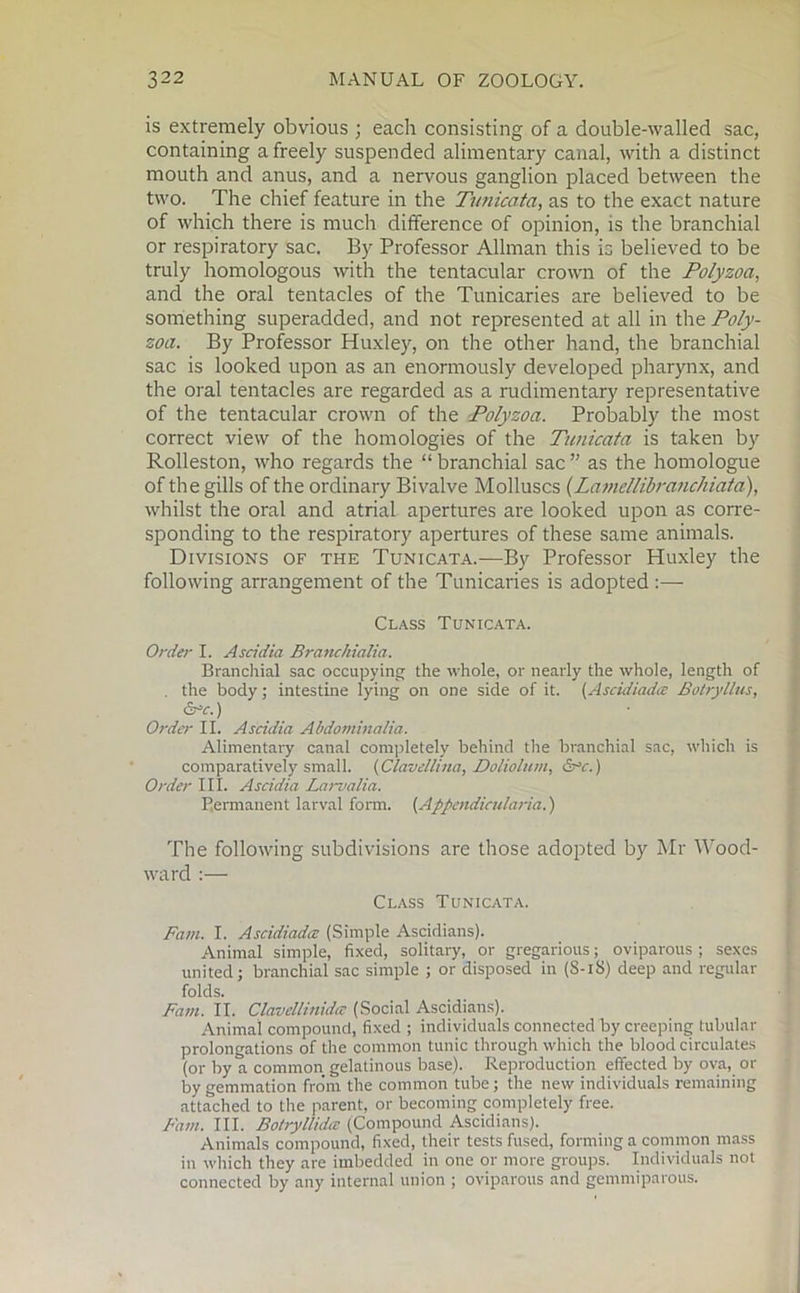 is extremely obvious ; each consisting of a double-walled sac, containing a freely suspended alimentary canal, with a distinct mouth and anus, and a nervous ganglion placed between the two. The chief feature in the Tunicata, as to the exact nature of which there is much difference of opinion, is the branchial or respiratory sac. By Professor Allman this is believed to be truly homologous with the tentacular crown of the Polyzoa, and the oral tentacles of the Tunicaries are believed to be something superadded, and not represented at all in the Poly- zoa. By Professor Huxley, on the other hand, the branchial sac is looked upon as an enormously developed pharynx, and the oral tentacles are regarded as a rudimentary representative of the tentacular crown of the Polyzoa. Probably the most correct view of the homologies of the Tunicata is taken by Rolleston, who regards the “ branchial sac ” as the homologue of the gills of the ordinary Bivalve Molluscs (Lamellibranchiata), whilst the oral and atrial apertures are looked upon as corre- sponding to the respiratory apertures of these same animals. Divisions of the Tunicata.—By Professor Huxley the following arrangement of the Tunicaries is adopted:—- Class Tunicata. Order I. Ascidia Branchialia. Branchial sac occupying the whole, or nearly the whole, length of . the body; intestine lying on one side of it. (Ascidiadtz Botryllus, CTY.) Order II. Ascidia Abdominalia. Alimentary canal completely behind the branchial sac, which is comparatively small. (Clavellina, Doliolum, &*c.) Order III. Ascidia Laii’alia. Permanent larval form. (Appendicularia.) The following subdivisions are those adopted by Mr Wood- ward :—• Class Tunicata. Fam. I. Ascidiad/z (Simple Ascidians). Animal simple, fixed, solitary, or gregarious; oviparous; sexes united; branchial sac simple ; or disposed in (S-iS) deep and regular folds. Fam. II. Clavellinida (Social Ascidians). Animal compound, fixed ; individuals connected by creeping tubular prolongations of the common tunic through which the blood circulates (or by a common gelatinous base). Reproduction effected by ova, or by gemmation from the common tube; the new individuals remaining attached to the parent, or becoming completely free. Fain. III. Botryllidcc (Compound Ascidians). Animals compound, fixed, their tests fused, forming a common mass in which they are imbedded in one or more groups. Individuals not connected by any internal union ; oviparous and gemmiparous.