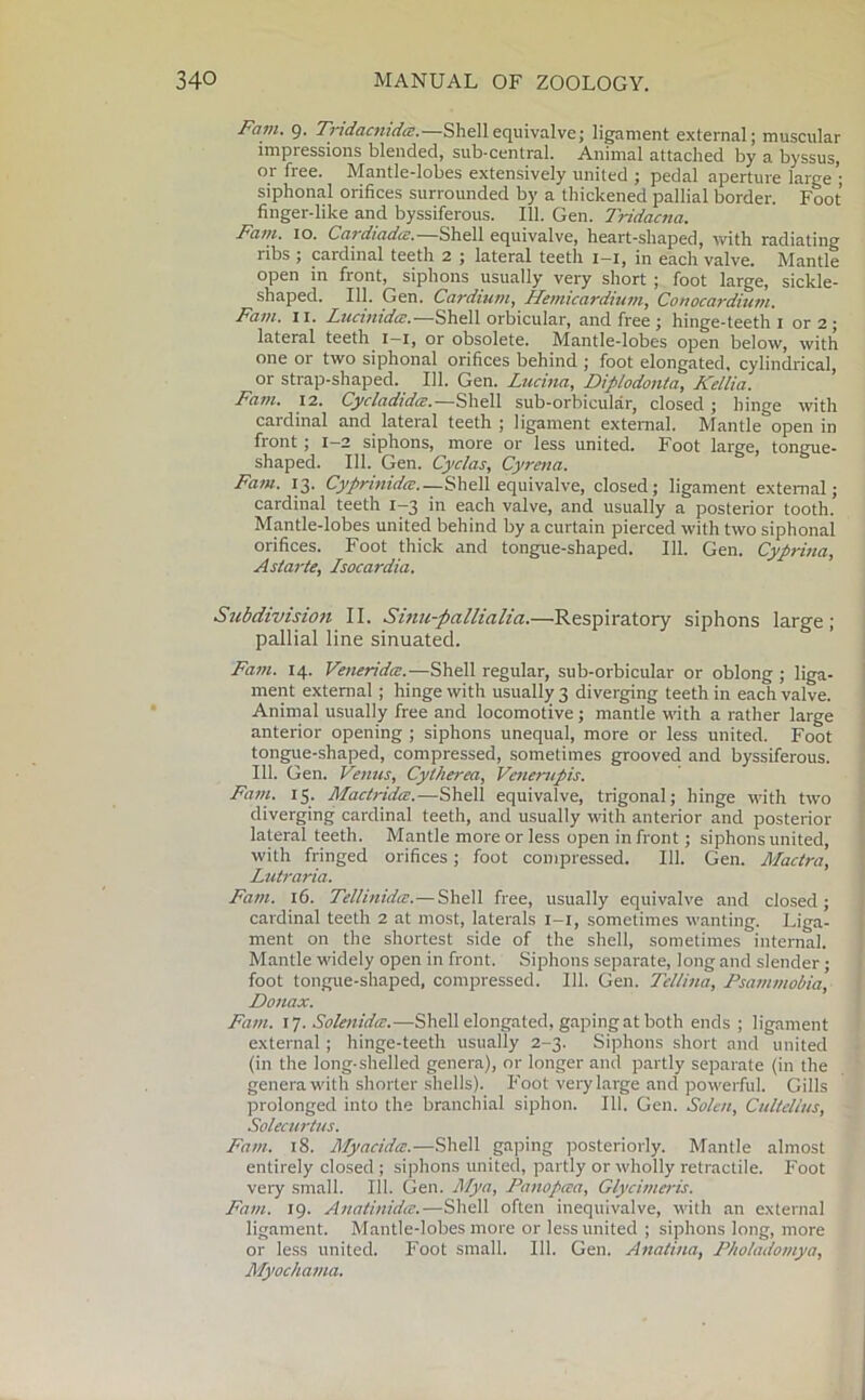 Fain. 9. Tridacnidd.—Shellequivalve; ligament external; muscular impiessions blended, sub-central. Animal attached by a byssus, or free. Mantle-lobes extensively united ; pedal aperture large siphonal orifices surrounded by a thickened pallial border. Foot finger-like and byssiferous. 111. Gen. Tridacna. Fain. 10. Cardiadce.—Shell equivalve, heart-shaped, with radiating ribs ; cardinal teeth 2 ; lateral teeth 1 1, in each valve. Mantle open in front, siphons usually very short ; foot large, sickle- shaped. 111. Gen. Cardium, Hemicardium, Co nocardium. Fain. II. Lucinidee.—Shell orbicular, and free ; hinge-teeth 1 or 2; lateral teeth 1—1, or obsolete. Mantle-lobes open below, with one or two siphonal orifices behind ; foot elongated, cylindrical, or strap-shaped. 111. Gen. Lucina, Diplodonta, Kellia. Fain. 12. Cycladidce.—Shell sub-orbicular, closed ; hinge with cardinal and lateral teeth ; ligament external. Mantle open in front ; 1—2 siphons, more or less united. Foot large, tongue- shaped. 111. Gen. Cyclas, Cyrena. Fain. 13. Cyprinidce.—Shell equivalve, closed; ligament external; cardinal teeth 1-3 in each valve, and usually a posterior tooth. Mantle-lobes united behind by a curtain pierced with two siphonal orifices. Foot thick and tongue-shaped. 111. Gen. Cyprina, As/arte, Isocardia. Subdivision II. Sinu-pallialia.—Respiratory siphons large; pallial line sinuated. Fain. 14. VeneridcE.—Shell regular, sub-orbicular or oblong ; liga- ment external ; hinge with usually 3 diverging teeth in each valve. Animal usually free and locomotive; mantle with a rather large anterior opening ; siphons unequal, more or less united. Foot tongue-shaped, compressed, sometimes grooved and byssiferous. 111. Gen. Venus, Cytherea, Venerupis. Fain. 15. MactridcE.—Shell equivalve, trigonal; hinge with two diverging cardinal teeth, and usually with anterior and posterior lateral teeth. Mantle more or less open in front; siphons united, with fringed orifices; foot compressed. 111. Gen. Mactra, Lutraria. Fam. 16. Tellinidte.— Shell free, usually equivalve and closed; cardinal teeth 2 at most, laterals 1-1, sometimes wanting. Liga- ment on the shortest side of the shell, sometimes internal. Mantle widely open in front. Siphons separate, long and slender; foot tongue-shaped, compressed. 111. Gen. Tellina, Psammobia, Donax. Fain. 17. Solenida.—Shell elongated, gaping at both ends ; ligament external; hinge-teeth usually 2-3. Siphons short and united (in the long-shelled genera), or longer and partly separate (in the genera with shorter shells). Foot very large and powerful. Gills prolonged into the branchial siphon. 111. Gen. Solen, Cultellus, Solecurtus. Fain. 18. Myacidee.—Shell gaping posteriorly. Mantle almost entirely closed ; siphons united, partly or wholly retractile. Foot very small. 111. Gen. Mya, Panopaa, Glycitneris. Fain. 19. Anatinidtz.—Shell often inequivalve, with an external ligament. Mantle-lobes more or less united ; siphons long, more or less united. Foot small. 111. Gen. Anatina, Pholadomya, Myochama.