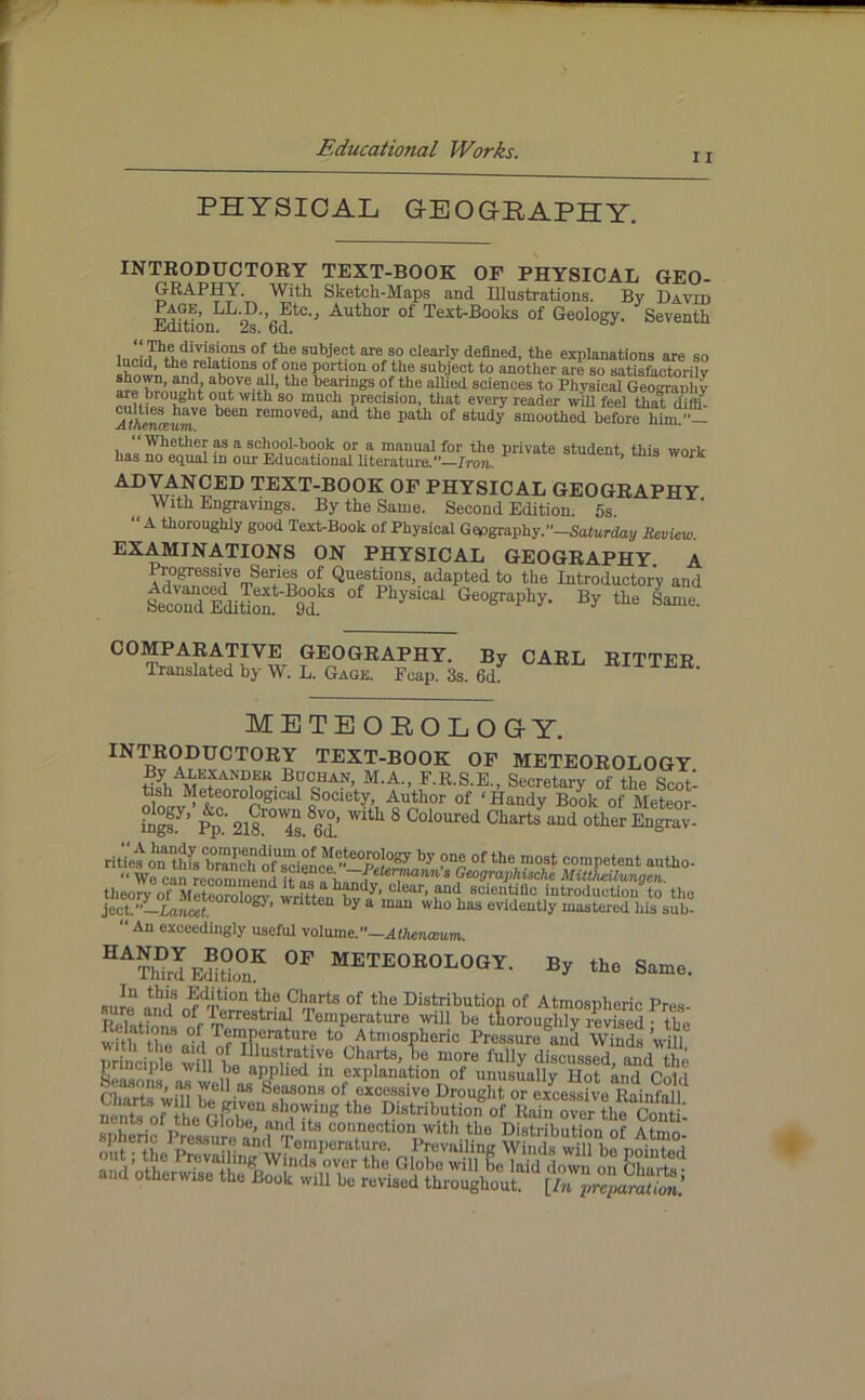 i r PHYSICAL GEOGEAPHY. INTRODUCTORY TEXT-BOOK OF PHYSICAL GEO- GRAPHY. With. Sketch-Maps and Illustrations. By David Page, LL.D. Etc., Author of Text-Books of Geology. Seventh -EiOition. 2s. od. i,,LT^diV\3i?-n3 0f subje^t are 80 clearly defined, the explanations are so iwlk*!16 Y\tl0n3 ??e Portion of the subject to another are so satisfactorily above all, the bearings of the allied sciences to Physical Geograuhy a °at Wlth so mnoh precision, that every reader will feel that diffi- A^A«iceKmVe been removed’ and the Path of study smoothed before him.— , ?s a school-book or a manual for the private student, this work lias no equal in our Educational literature.”—Iron. ADT^?ED text-book of physical geography With Engravings. By the Same. Second Edition. 5s. ‘A thoroughly good Text-Book of Physical Geography.”—Saturday Review. EXAMINATIONS ON PHYSICAL GEOGRAPHY A ft0£essive Series of Questions, adapted to the Introductory and Second Edition 9d yS1Cal Ge0graphy- By the Same. COMPARATIVE GEOGRAPHY. By CARL RITTFR Translated by W. L. Gage. Fcap. 3s. 6d «pTTER. IETEOEOLOGY. INTRODUCTORY TEXT-BOOK OF METEOROLOGY HyhAMKfANU,ER B?g;UAN’ M'A., E.R.S.E., Secretary of the Scot- tish Meteorological Society, Author of ‘ Handy Book of Meteor- °n°fy’ pp°; 2i8rOW4g 8g™’ Wlth 8 Coloured Charts and other Engrav- ritVes^ on this branch o^cien(v<’’”e0p°J0gy by ?“£ °f the mo3t competent autho- We can recommend lt^aa«Ch«7^^’7lannt f^raphische MitUieilungen. theory of Meteomln^-wri4fh^dy’ clear- aad 8clentific introduction to the ject?Lia,7«‘e0r0l0S5' Wntteu by a ma“ who has evidently mastered his sub- “ An exceedingly useful volume.—Athenaeum. 0F ™oeology. Ey ,ta s™., whh th? °f, Temperature to Atmospheric Pressure and 'VWnds ’will princin e w! l°h lllusbrablYe Charts, lie more fully discussed, and the } nciple will be applied in explanation of unusuallv Hot htu! fvd,i Seasons, as well as Seasons of excessivo Drouglit or excessive Rainfall n ,n\?ofWth1ebG.l7U W* the Diatributio#^of thWtL spheric Pres8?ireband'T 3 con.neotlon with the Distribution of Atmo-