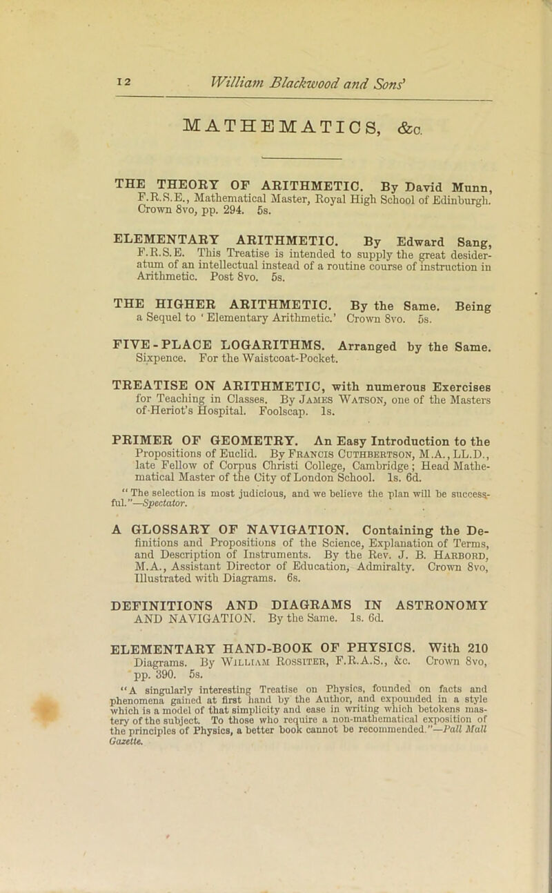 MATHEMATICS, &c. THE THEORY OF ARITHMETIC. By David Munn, F.R.S.E., Mathematical Master, Royal High School of Edinburgh. Crown Svo, pp. 294. 5s. ELEMENTARY ARITHMETIC. By Edward Sang, F.R.S.E. This Treatise is intended to supply the great desider- atum of an intellectual instead of a routine course of instruction in Arithmetic. Post 8vo. 5s. THE HIGHER ARITHMETIC. By the Same. Being a Sequel to * Elementary Arithmetic.’ Crown 8vo. 5s. FIVE-PLACE LOGARITHMS. Arranged by the Same. Sixpence. For the Waistcoat-Pocket. TREATISE ON ARITHMETIC, with numerous Exercises for Teaching in Classes. By James Watson, one of the Masters of-Heriot’s Hospital. Foolscap. Is. PRIMER OF GEOMETRY. An Easy Introduction to the Propositions of Euclid. By Francis Cothbertson, M .A., LL.D., late Fellow of Corpus Christi College, Cambridge; Head Mathe- matical Master of the City of London School. Is. 6d. “ The selection is most judicious, and we believe the plan will be success- ful. ”—Spectator. A GLOSSARY OF NAVIGATION. Containing the De- finitions and Propositions of the Science, Explanation of Terms, and Description of Instruments. By the Rev. J. B. Harbord, M.A., Assistant Director of Education, Admiralty. Crown 8vo, Illustrated with Diagrams. 6s. DEFINITIONS AND DIAGRAMS IN ASTRONOMY AND NAVIGATION. By the Same. Is. 6d. ELEMENTARY HAND-BOOK OF PHYSICS. With 210 Diagrams. By William Rossiter, F.R.A.S., &c. Crown Svo, pp. 390. 5s. “A singularly interesting Treatise on Physics, founded on facts and phenomena gained at first hand by the Author, and expounded in a style which is a model of that simplicity and ease in writing which betokens mas- tery of the subject. To those who require a non-matliematical exposition of the principles of Physics, a better book cannot be recommended.—Fall Mall Gazette.