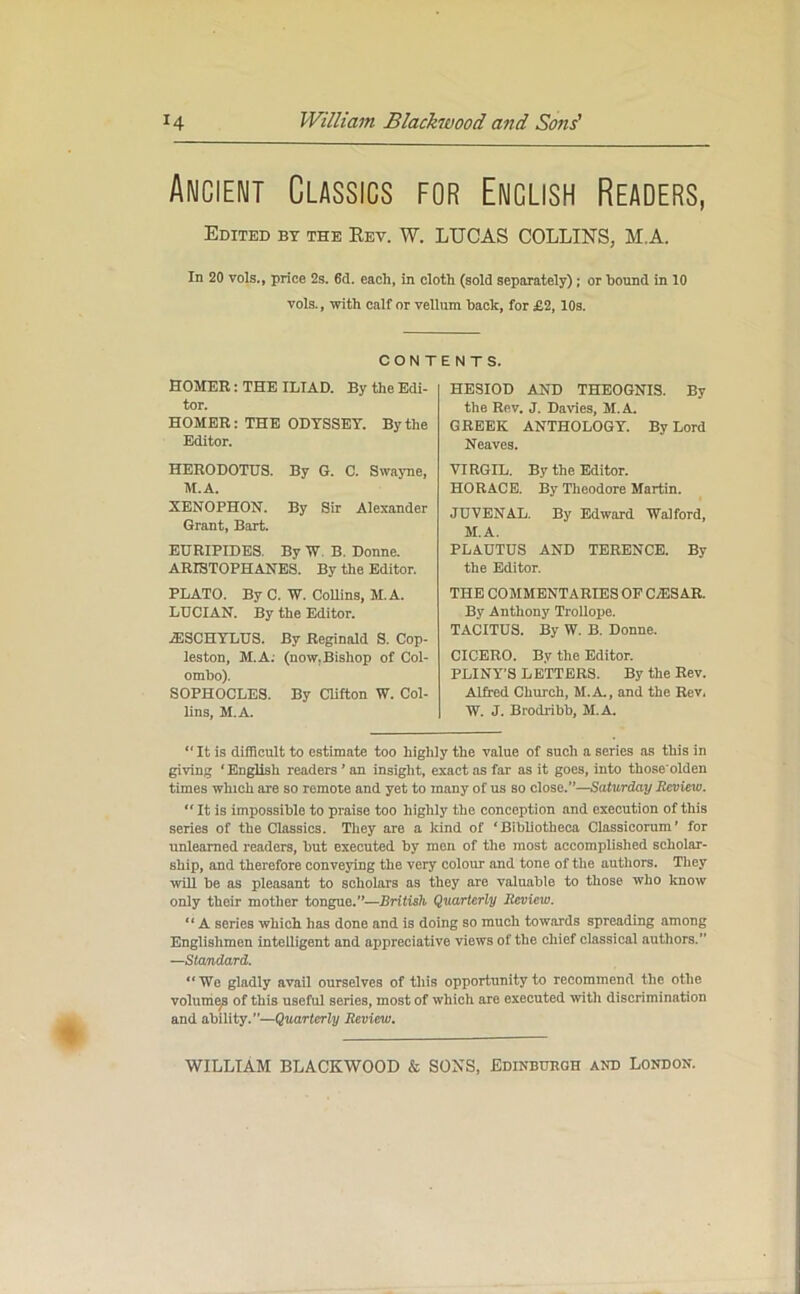 Ancient Classics for English Readers, Edited by the Rev. W. LUCAS COLLINS, MA. In 20 vols., price 2s. 6d. each, in cloth (sold separately); or hound in 10 vols., with calf or vellum hack, for £2, 10s. CON T HOMER: THE ILIAD. By the Edi- tor. HOMER: THE ODYSSEY. By the Editor. HERODOTUS. By G. C. Swayne, M.A. XENOPHON. By Sir Alexander Grant, Bart. EURIPIDES. By W. B. Donne. ARISTOPHANES. By the Editor. PLATO. By C. W. Collins, M.A. LUCIAN. By the Editor. AESCHYLUS. By Reginald S. Cop- leston, M.A. (now.Bishop of Col- ombo). SOPHOCLES. By Clifton W. Col- lins, M.A. ENTS. HESIOD AND THEOGNIS. By the Rev. J. Davies, M.A. GREEK ANTHOLOGY. By Lord Neaves. VIRGIL. By the Editor. HORACE. By Theodore Martin. JUVENAL. By Edward Walford, M.A. PLAUTUS AND TERENCE. By the Editor. THE COMMENTARIES OF C/ES AR. By Anthony Trollope. TACITUS. By W. B. Donne. CICERO. By the Editor. PLINY’S L e'tTERS. By the Rev. Alfred Church, M.A., and the Rev. IV. J. Brodribb, M.A. “ It is difficult to estimate too highly the value of such a series as this in giving ‘English readers ’ an insight, exact as far as it goes, into those'olden times which are so remote and yet to many of us so close.”—Saturday Review.  It is impossible to praise too highly the conception and execution of this series of the Classics. They are a kind of ‘Bibliotheca Classicorum’ for unlearned readers, but executed by men of the most accomplished scholar- ship, and therefore conveying the very colour and tone of the authors. They will be as pleasant to scholars as they are valuable to those who know only their mother tongue.”—British Quarterly Review. “ A series which has done and is doing so much towards spreading among Englishmen intelligent and appreciative views of the chief classical authors.” —Standard. “ Wo gladly avail ourselves of this opportunity to recommend the othe volume^ of this useful series, most of which are executed with discrimination and ability.—Quarterly Review.