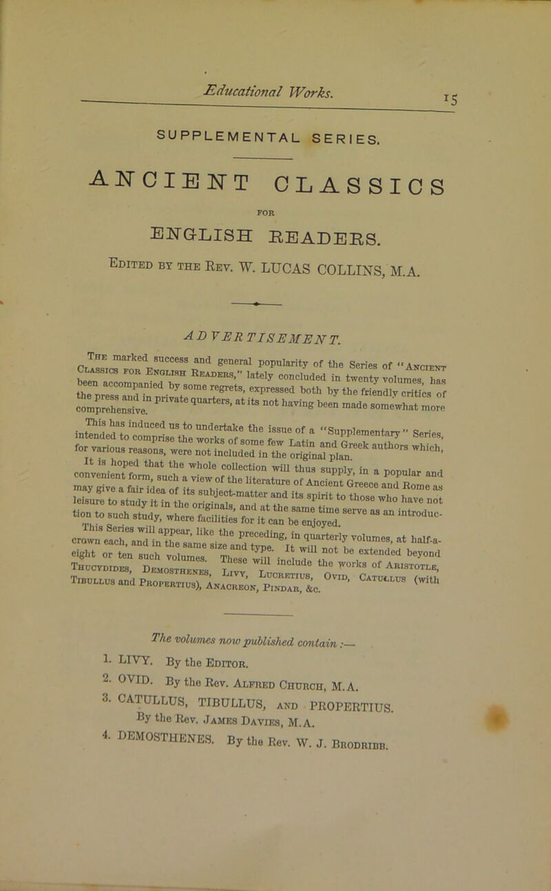 T5 SUPPLEMENTAL SERIES. ancient classics FOR ENGLISH HEADERS. Edited by the Rev. W. LUCAS COLLINS, M.A. advertisement. rnetlSUCCeSSrd general P°PuIarity °f the Series of Ancient Class,CS for English Readers, lately concluded in twenty volumes has een accompanied by some regrets, expressed both by the friendly critics of £££2.“ ^ qUarterS’ ^ US DOt The volumes now published contain 1. LIVY. By the Editor. 2- OVID. By the Rev. Alfred Church, M.A. A CATULLUS, TIBULLUS, and PROPERTIUS. By the Rev. James Davies, M.A. 4. DEMOSTHENES. By the Rev. W. J. Brodribb.