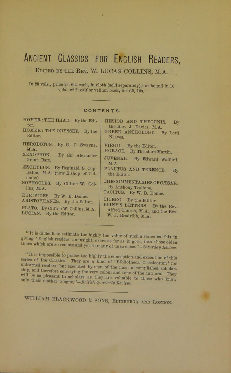 Ancient Classics for EUclish Readers, Edited by the Key. W. LUCAS COLLINS, M.A. In 20 vols., price 2s. 6d. each, in cloth (sold separately); or bound in 10 vols., with calf or vellum hack, for £2, 10s. CONTENTS. HOMER: THE ILIAD. By the Edi- tor. HOMER : THE ODYSSEY. By the Editor. HERODOTUS. By G. C. Swayne, M.A. XENOPHON. By Sir Alexander Grant, Bart. •35SCHYLUS. By Reginald S. Cop- leston, M.A. (now Bishop of Col- ombo). SOPHOCLES. By Clifton W. Col- lins, M.A. EURIPIDES. By W. B. Donne. ARISTOPHANES. By the Editor. PLATO. By Clifton W. Collins, M.A. LUCIAN. By the Editor. HESIOD AND THEOGNIS. By the Rev. J. Davies, M.A. GREEK ANTHOLOGY. By Lord Neaves. VIRGIL. By the Editor. HORACE. By Theodore Martin. JUVENAL. By Edward Walford, M.A. PLAUTUS AND TERENCE. By the Editor. THE COMMENTARIES OFC/ESAR. By Anthony Trollope. TACITUS. By TV. b. Donne. CICERO. By the Editor. PLINY S LETTERS. By the Rev. Alfred Church, M.A.,and the Rev. W. .T. Brodribb, M.A. “ 'fi11'011'110 ftlmatc too highly the value of such a series as this in time, wldcf1 rS/niD9iEht’ Cxacfcas faras il goes, into those olden times which are so remote and yet to many of us so clonc.'-Saturday Review. aeriel118 ™po®sibIe t0 l’rai3c liiglily the conception and execution of this unframed , J' “re a kind of ' I!ibliothcca Classlcorum* for shin ?nd in Z8’ eXeCUtcd by 'nen of tho most “eomplished scliolar- J Cl rf0re(C°nVCying th° Vory CoIour nnd tonc of the authors. They 2 “ ,aa8 to scholars as they are valuable to those who know only their mother tongue.”-BrilUh Quarterly Review