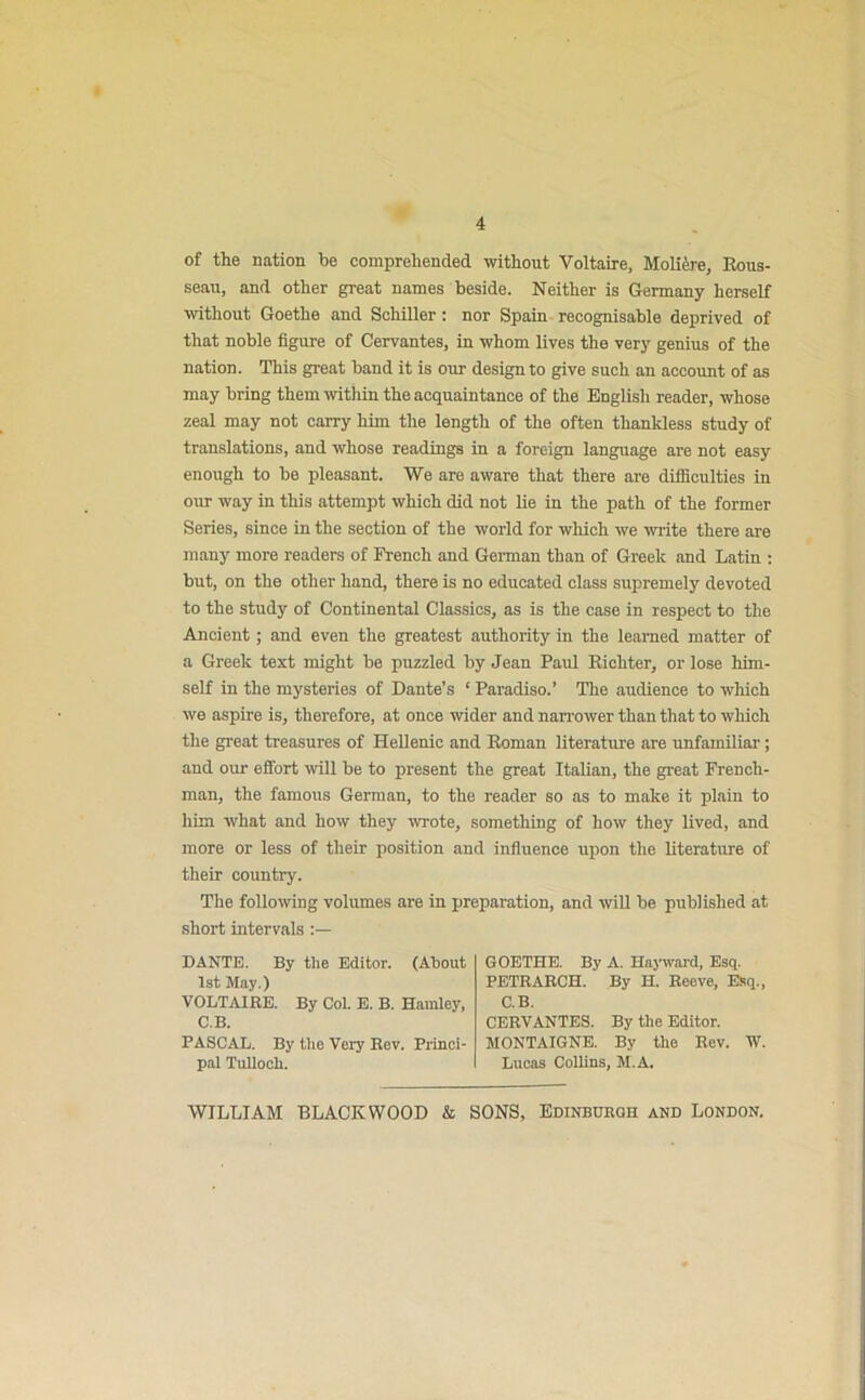 4 of the nation be comprehended without Voltaire, Moliere, Rous- seau, and other great names beside. Neither is Germany herself without Goethe and Schiller: nor Spain recognisable deprived of that noble figure of Cervantes, in whom lives the very genius of the nation. This great band it is our design to give such an account of as may bring them within the acquaintance of the English reader, whose zeal may not carry him the length of the often thankless study of translations, and whose readings in a foreign language are not easy enough to be pleasant. We are aware that there are difficulties in our way in this attempt which did not lie in the path of the former Series, since in the section of the world for which we write there are many more readers of French and German than of Greek and Latin : but, on the other hand, there is no educated class supremely devoted to the study of Continental Classics, as is the case in respect to the Ancient; and even the greatest authority in the learned matter of a Greek text might be puzzled by Jean Paul Richter, or lose him- self in the mysteries of Dante’s ‘ Paradiso.’ The audience to which we aspire is, therefore, at once wider and narrower than that to which the great treasures of Hellenic and Roman literature are unfamiliar; and our effort will be to present the great Italian, the great French- man, the famous German, to the reader so as to make it plain to him what and how they wrote, something of how they lived, and more or less of their position and influence upon the literature of their country. The following volumes are in preparation, and will be published at short intervals :— DANTE. By the Editor. (About 1st May.) VOLTAIRE. By Col. E. B. Hamley, C.B. PASCAL. By the Very Rev. Princi- pal Tulloch. GOETHE. By A. Hayward, Esq. PETRARCH. By H. Reeve, Esq., C.B. CERVANTES. By the Editor. MONTAIGNE. By the Rev. W. Lucas Collins, M.A.