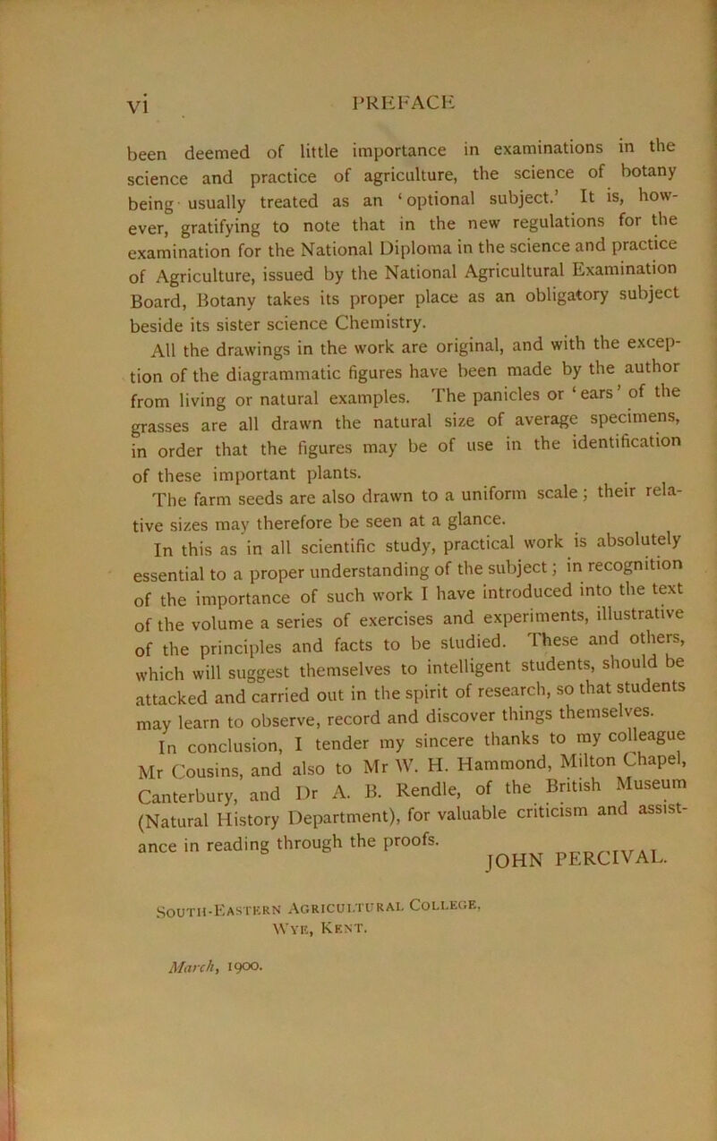 PREFACE been deemed of little importance in examinations in the science and practice of agriculture, the science of botany being-usually treated as an ‘optional subject.’ It is, how- ever, gratifying to note that in the new regulations for the examination for the National Diploma in the science and practice of Agriculture, issued by the National Agricultural Examination Board, Botany takes its proper place as an obligatory subject beside its sister science Chemistry. All the drawings in the work are original, and with the excep- tion of the diagrammatic figures have been made by the author from living or natural examples. The panicles or ‘ ears ’ of the grasses are all drawn the natural size of average specimens, in order that the figures may be of use in the identification of these important plants. The farm seeds are also drawn to a uniform scale; their rela- tive sizes may therefore be seen at a glance. In this as in all scientific study, practical work is absolutely essential to a proper understanding of the subject; in recognition of the importance of such work I have introduced into the text of the volume a series of exercises and experiments, illustrative of the principles and facts to be studied. These and others, which will suggest themselves to intelligent students, should be attacked and carried out in the spirit of research, so that students may learn to observe, record and discover things themselves. In conclusion, I tender my sincere thanks to my colleague Mr Cousins, and also to Mr W. H. Hammond, Milton Chapel, Canterbury, and Dr A. B. Rendle, of the British Museum (Natural History Department), for valuable criticism and assist- ance in reading through the proofs. nrnpn... JOHN PERCIVAL. South-Eastern Agricultural College, Wye, Kent. March, igoo.