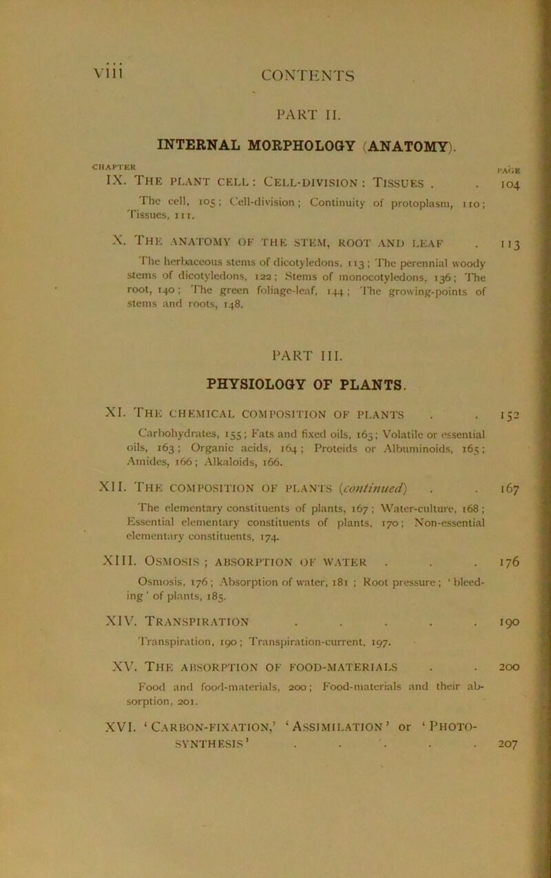 PART II. INTERNAL MORPHOLOGY ANATOMY). CHAPTER IX. Thf. plant cell: Cell-division: Tissues . The cell, 105: Cell-division; Continuity of protoplasm, 110; Tissues, hi. X. The anatomy of the stem, root and leaf The herbaceous stems of dicotyledons, 113 ; The perennial woody stems of dicotyledons, 122; Stems of monocotyledons. 136; The root, 140; The green foliage-leaf, 144; 'I'he growing-points of stems and roots, 148, PART III. PHYSIOLOGY OF PLANTS. XI. The chemical composition of plants Carbohydrates, 155; Fats and fixed oils, 163; Volatile or essential oils, 163; Organic acids, 164; Proteids or Albuminoids, 165; Amides, 166; Alkaloids, 166. XII. The composition of plants (continued0 The elementary constituents of plants, 167; Water-culture, 168 ; Essential elementary constituents of plants, 170; Non-essential elementary constituents, 174. XIII. Osmosis; absorption of water . Osmosis, 176; Absorption of water, 181 ; Root pressure ; 'bleed- ing ’ of plants, 185. XIV. Transpiration ..... Transpiration, 190; Transpiration-current, 197. XV. The absorption of food-materials Food and food-materials, 200; Food-materials and their ab- sorption, 201. XVI. ‘Carbon-fixation,’ ‘Assimilation’ or ‘Photo- synthesis’ . . I’ACtE 104 '>3 ‘52 16 7 176 190 200 207