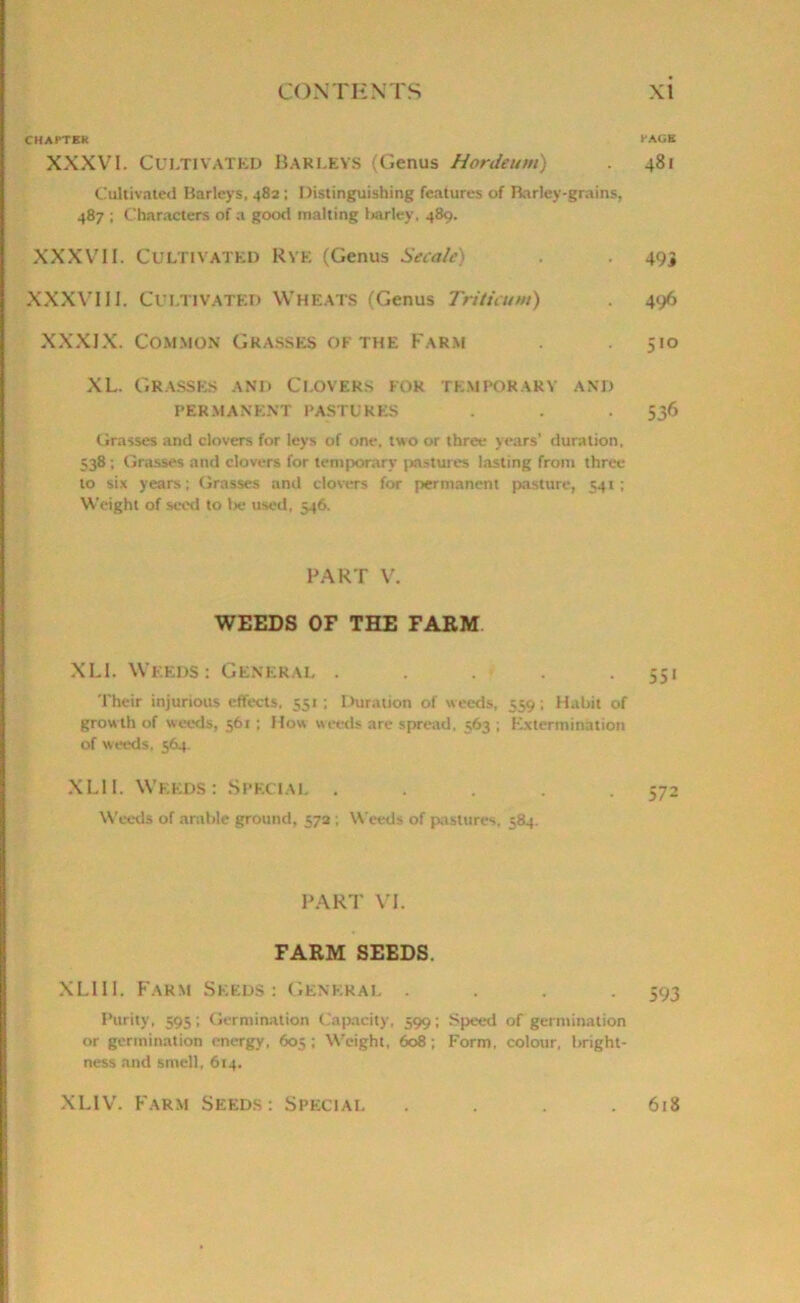 CHAPTER PAGE XXXVI. Cultivated Barleys (Genus Hordeum) 481 Cultivated Barleys. 482 ; Distinguishing features of Barley-grains, 487 ; Characters of a good malting barley, 489. XXXVII. Cultivated Rye (Genus Secale) . 495 XXXVIII. Cultivated Wheats (Genus Trituum) 496 XXXIX. Common Grasses of the Farm 510 XL. Grasses and Clovers for temporary and PERMANENT PASTURES . . 536 Grasses and clovers for leys of one, two or three years’ duration, 538 ; Grasses and clovers for temporary pastures lasting from three to six years ; Grasses and clovers for permanent pasture, 541; Weight of seed to l>e used, 546. PART V. WEEDS OF THE FARM XLI. Weeds: General . . . . 551 Their injurious effects, 551; Duration of weeds, 559; Habit of growth of weeds, 561 ; How weeds are spread, 563 ; Extermination of weeds, 564. XLII. Weeds: Special ..... 572 Weeds of arable ground, 572 ; Weeds of pastures. 584. PART VI. FARM SEEDS. XLIII. Farm Seeds: General .... 593 Purity, 595; Germination Capacity, 599; Speed of germination or germination energy, 605 ; Weight, 608 ; Form, colour, bright- ness and smell, 614. XLIV. Farm Seeds: Special 618