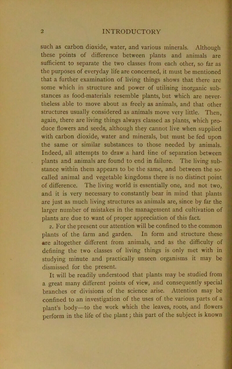 such as carbon dioxide, water, and various minerals. Although these points of difference between plants and animals are sufficient to separate the two classes from each other, so far as the purposes of everyday life are concerned, it must be mentioned that a further examination of living things shows that there are some which in structure and power of utilising inorganic sub- stances as food-materials resemble plants, but which are never- theless able to move about as freely as animals, and that other structures usually considered as animals move very little. Then, again, there are living things always classed as plants, which pro- duce flowers and seeds, although they cannot live when supplied with carbon dioxide, water and minerals, but must be fed upon the same or similar substances to those needed by animals. Indeed, all attempts to draw a hard line of separation between plants and animals are found to end in failure. The living sub- stance within them appears to be the same, and between the so- called animal and vegetable kingdoms there is no distinct point of difference. The living world is essentially one, and not two, and it is very necessary to constantly bear in mind that plants are just as much living structures as animals are, since by far the larger number of mistakes in the management and cultivation of plants are due to want of proper appreciation of this fact. 2. For the present our attention will be confined to the common plants of the farm and garden. In form and structure these are altogether different from animals, and as the difficulty of defining the two classes of living things is only met with in studying minute and practically unseen organisms it may be dismissed for the present. It will be readily understood that plants may be studied from a great many different points of view, and consequently special branches or divisions of the science arise. Attention may be confined to an investigation of the uses of the various parts of a plant’s body—to the work which the leaves, roots, and flowers perform in the life of the plant; this part of the subject is known