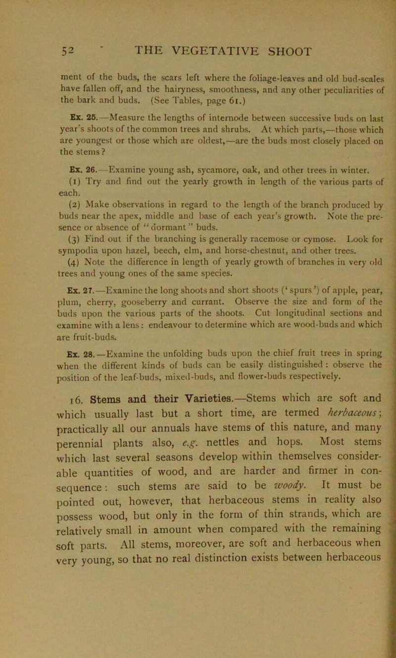 ment of the buds, the scars left where the foliage-leaves and old bud-scales have fallen off, and the hairyness, smoothness, and any other peculiarities of the bark and buds. (See Tables, page 61.) Ex. 25.—Measure the lengths of internode between successive buds on last year’s shoots of the common trees and shrubs. At which parts,—those which are youngest or those which are oldest,—are the buds most closely placed on the stems ? Ex. 26.—Examine young ash, sycamore, oak, and other trees in winter. (1) Try and find out the yearly growth in length of the various parts of each. (2) Make observations in regard to the length of the branch produced by buds near the apex, middle and base of each year’s growth. Note the pre- sence or absence of “ dormant ” buds. (3) Find out if the branching is generally racemose or cymose. Look for sympodia upon hazel, beech, elm, and horse-chestnut, and other trees. (4) Note the difference in length of yearly growth of branches in very old trees and young ones of the same species. Ex. 27.—Examine the long shoots and short shoots (‘ spurs ’) of apple, pear, plum, cherry, gooseberry and currant. Observe the size and form of the buds upon the various parts of the shoots. Cut longitudinal sections and examine with a lens : endeavour to determine which are wood-buds and which are fruit-buds. Ex. 28.—Examine the unfolding buds upon the chief fruit trees in spring when the different kinds of buds can be easily distinguished : observe the position of the leaf-buds, mixed-buds, and flower-buds respectively. 16. Stems and their Varieties.—Stems which are soft and which usually last but a short time, are termed herbaceous-, practically all our annuals have stems of this nature, and many perennial plants also, e.g. nettles and hops. Most stems which last several seasons develop within themselves consider- able quantities of wood, and are harder and firmer in con- sequence : such stems are said to be ivoody. It must be pointed out, however, that herbaceous stems in reality also possess wood, but only in the form of thin strands, which are relatively small in amount when compared with the remaining soft parts. All stems, moreover, are soft and herbaceous when very young, so that no real distinction exists between herbaceous