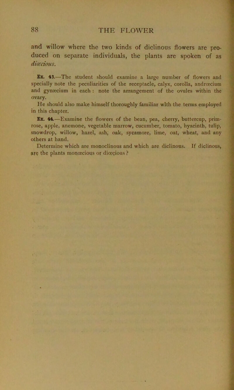 and willow where the two kinds of diclinous flowers are pro- duced on separate individuals, the plants are spoken of as dioecious. Ex. 43.—The student should examine a large number of flowers and specially note the peculiarities of the receptacle, calyx, corolla, androecium and gyntecium in each : note the arrangement of the ovules within the ovary. He should also make himself thoroughly familiar with the tenns employed in this chapter. Ex. 44.—Examine the flowers of the bean, pea, cherry, buttercup, prim- rose, apple, anemone, vegetable marrow, cucumber, tomato, hyacinth, tulip, snowdrop, willow, hazel, ash, oak, sycamore, lime, oat, wheat, and any others at hand. Determine which are monoclinous and which are diclinous. If diclinous, are the plants moncecious or dioecious ?