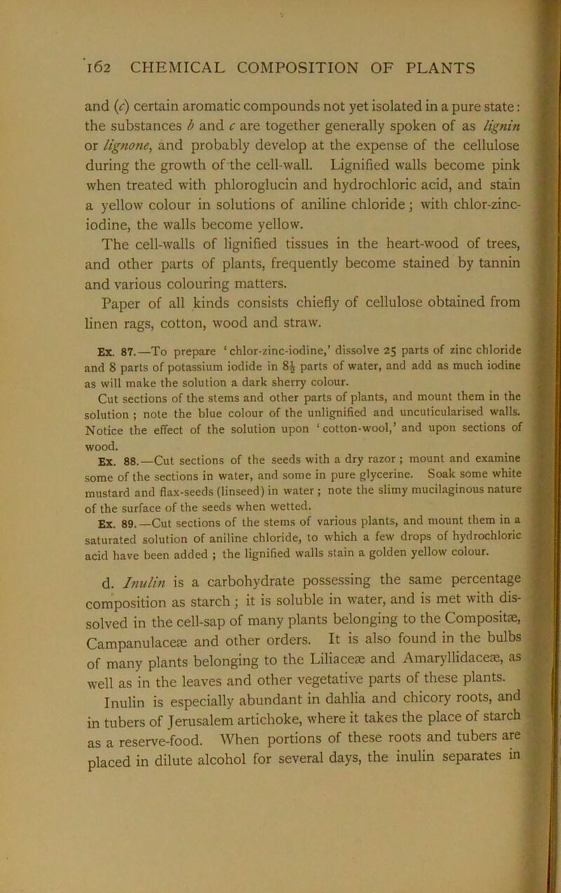 and (f) certain aromatic compounds not yet isolated in a pure state: the substances b and c are together generally spoken of as lignin or lignone, and probably develop at the expense of the cellulose during the growth of the cell-wall. Lignified walls become pink when treated with phloroglucin and hydrochloric acid, and stain a yellow colour in solutions of aniline chloride; with chlor-zinc- iodine, the walls become yellow. The cell-walls of lignified tissues in the heart-wood of trees, and other parts of plants, frequently become stained by tannin and various colouring matters. Paper of all kinds consists chiefly of cellulose obtained from linen rags, cotton, wood and straw. Ex. 87.—To prepare ‘ chlor-zinc-iodine,’ dissolve 25 parts of zinc chloride and 8 parts of potassium iodide in 8£ parts of water, and add as much iodine as will make the solution a dark sherry colour. Cut sections of the stems and other parts of plants, and mount them in the solution ; note the blue colour of the unlignified and uncuticularised walls. Notice the effect of the solution upon ‘ cotton-wool,’ and upon sections of wood. Ex. 88.—Cut sections of the seeds with a dry razor; mount and examine some of the sections in water, and some in pure glycerine. Soak some white mustard and flax-seeds (linseed) in water ; note the slimy mucilaginous nature of the surface of the seeds when wetted. Ex. 89. —Cut sections of the stems of various plants, and mount them in a saturated solution of aniline chloride, to which a few drops of hydrochloric acid have been added ; the lignified walls stain a golden yellow colour. d. Inulin is a carbohydrate possessing the same percentage composition as starch; it is soluble in water, and is met with dis- solved in the cell-sap of many plants belonging to the Composite, Campanulacese and other orders. It is also found in the bulbs of many plants belonging to the Liliaceae and Amaryllidacese, as well as in the leaves and other vegetative parts of these plants. Inulin is especially abundant in dahlia and chicory roots, and in tubers of Jerusalem artichoke, where it takes the place of starch as a reserve-food. When portions of these roots and tubers are placed in dilute alcohol for several days, the inulin separates in