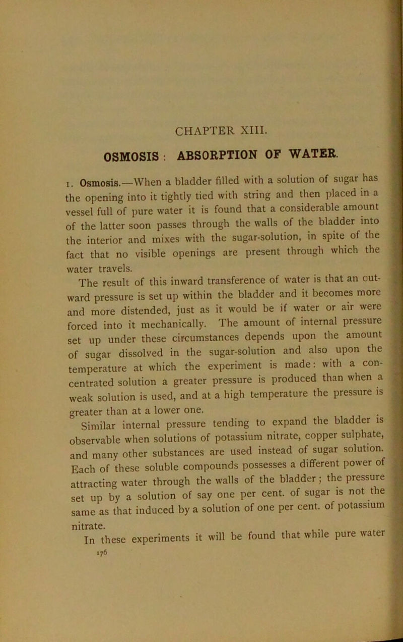 CHAPTER XIII. OSMOSIS : ABSORPTION OF WATER. x. Osmosis.—When a bladder filled with a solution of sugar has the opening into it tightly tied with string and then placed in a vessel full of pure water it is found that a considerable amount of the latter soon passes through the walls of the bladder into the interior and mixes with the sugar-solution, in spite of the fact that no visible openings are present through which the water travels. The result of this inward transference of water is that an out- ward pressure is set up within the bladder and it becomes more and more distended, just as it would be if water or air were forced into it mechanically. The amount of internal pressure set up under these circumstances depends upon the amount of sugar dissolved in the sugar-solution and also upon the temperature at which the experiment is made: with a con- centrated solution a greater pressure is produced than when a weak solution is used, and at a high temperature the pressure is greater than at a lower one. Similar internal pressure tending to expand the bladder is observable when solutions of potassium nitrate, copper sulphate, and many other substances are used instead of sugar solution. Each of these soluble compounds possesses a different power of attracting water through the walls of the bladder; the pressure set up by a solution of say one per cent, of sugar is not the same as that induced by a solution of one per cent, of potassium nitrate. In these experiments it will be found that while pure water