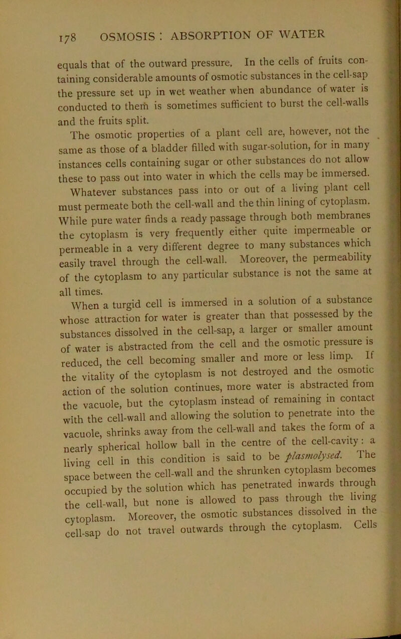 equals that of the outward pressure. In the cells of fruits con- taining considerable amounts of osmotic substances in the cell-sap the pressure set up in wet weather when abundance of water is conducted to them is sometimes sufficient to burst the cell-walls and the fruits split. The osmotic properties of a plant cell are, however, not the same as those of a bladder filled with sugar-solution, for in many instances cells containing sugar or other substances do not allow these to pass out into water in which the cells may be immersed. Whatever substances pass into or out of a living plant cell must permeate both the cell-wall and the thin lining of cytoplasm. While pure water finds a ready passage through both membranes the cytoplasm is very frequently either quite impermeable or permeable in a very different degree to many substances which easily travel through the cell-wall. Moreover, the permeability of the cytoplasm to any particular substance is not the same at all times. . When a turgid cell is immersed in a solution of a substance whose attraction for water is greater than that possessed by the substances dissolved in the cell-sap, a larger or smaller amount of water is abstracted from the cell and the osmotic pressure is reduced, the cell becoming smaller and more or less limp. If the vitality of the cytoplasm is not destroyed and the osmotic action of the solution continues, more water is abstracted from the vacuole, but the cytoplasm instead of remaining in contact with the cell-wall and allowing the solution to penetrate into the vacuole, shrinks away from the cell-wall and takes the form of a nearly spherical hollow ball in the centre of the cell-cavity: a living cell in this condition is said to be plasmolysed. I he space between the cell-wall and the shrunken cytoplasm becomes occupied by the solution which has penetrated inwards through the cell-wall, but none is allowed to pass through the living cytoplasm. Moreover, the osmotic substances dissolved in the cell-sap do not travel outwards through the cytoplasm. Cells