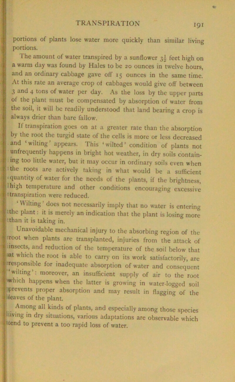 portions of plants lose water more quickly than similar living portions. The amount of water transpired by a sunflower 3J, feet high on a warm day was found by Hales to be 20 ounces in twelve hours, | and an ordinary cabbage gave off 15 ounces in the same time. At this rate an average crop of cabbages would give off between 3 and 4 tons of water per day. As the loss by the upper parts of the plant must be compensated by absorption of water from j the soil, it will be readily understood that land bearing a crop is j always drier than bare fallow. If transpiration goes on at a greater rate than the absorption | by the root the turgid state of the cells is more or less decreased j and wilting appears. I his ‘wilted’ condition of plants not S ^frequently happens in bright hot weather, in dry soils contain- ! mg too little water, but it may occur in ordinary' soils even when j j! the roots are actively taking in what would be a sufficient j < quantity of water for the needs of the plants, if the brightness, j I high temperature and other conditions encouraging excessive | Transpiration were reduced. • Wilting does not necessarily imply that no water is entering i tthe plant: it is merely an indication that the plant is losing more ’ than it is taking in. Unavoidable mechanical injury to the absorbing region of the Ij root when plants are transplanted, injuries from the attack of insects, and reduction of the temperature of the soil below that ]|®t 'hich the root is able to carry on its work satisfactorily, are Irresponsible for inadequate absorption of water and consequent r*wilting’: moreover, an insufficient supply of air to the root |-'which happens when the latter is growing in water-logged soil j prevents proper absorption and may result in flagging of the f leaves of the plant. Among all kinds of plants, and especially among those species iving m dry situations, various adaptations are observable which | :end to prevent a too rapid loss of water.