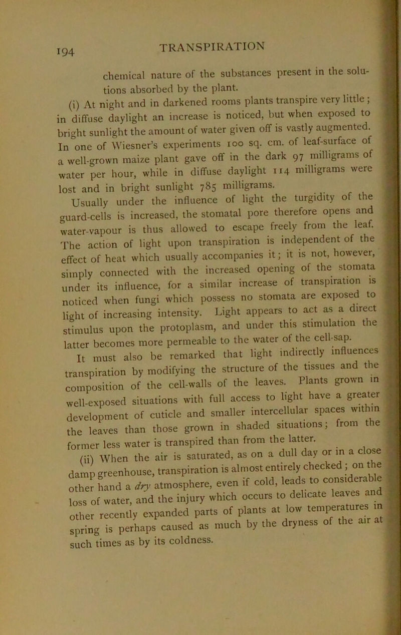 chemical nature of the substances present in the solu- tions absorbed by the plant. (i) At night and in darkened rooms plants transpire very little ; in diffuse daylight an increase is noticed, but when exposed to bright sunlight the amount of water given off is vastly augmented. In°one of Wiesner’s experiments ioo sq. cm. of leaf-surface of a well-grown maize plant gave off in the dark 97 milligrams of water per hour, while in diffuse daylight 114 milligrams were lost and in bright sunlight 785 milligrams. Usually under the influence of light the turgidity of the guard-cells is increased, the stomatal pore therefore opens and water-vapour is thus allowed to escape freely from the leaf. The action of light upon transpiration is independent of the effect of heat which usually accompanies it; it is not, however, simply connected with the increased opening of the stomata under its influence, for a similar increase of transpiration is noticed when fungi which possess no stomata are exposed to light of increasing intensity. Light appears to act as a direct stimulus upon the protoplasm, and under this stimulation the latter becomes more permeable to the water of the cell-sap. It must also be remarked that light indirectly influences transpiration by modifying the structure of the tissues and the composition of the cell-walls of the leaves. Plants grown m well-exposed situations with full access to light have a greater development of cuticle and smaller intercellular spaces within the leaves than those grown in shaded situations; from the former less water is transpired than from the latter. (ii) When the air is saturated, as on a dull day or in a close damp greenhouse, transpiration is almost entirely checked ; on t e other hand a dry atmosphere, even if cold, leads to considerable loss of water, and the injury which occurs to delicate leaves and other recently expanded parts of plants at low tenqieratures » spring is perhaps caused as much by the dryness of the air such times as by its coldness.