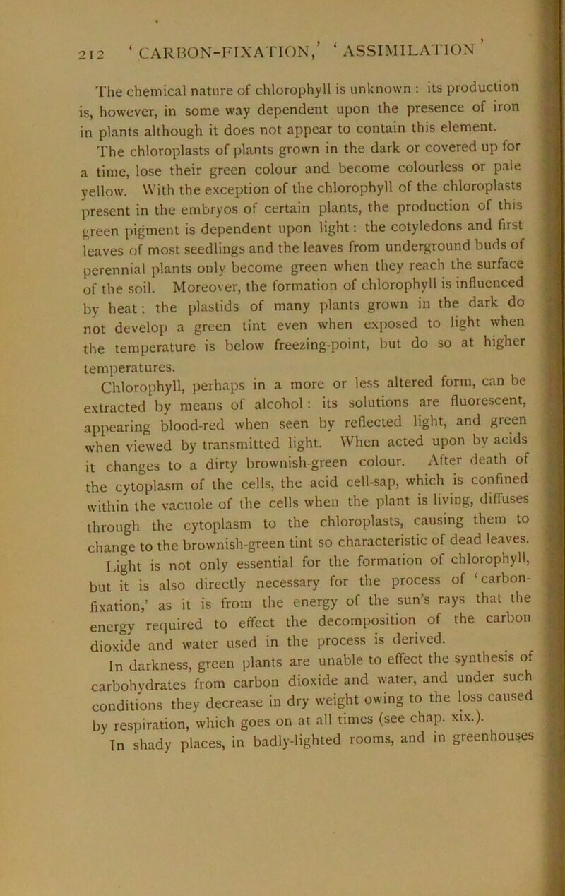 ‘ CARBON-FIXATION, ASSIMILATION > < The chemical nature of chlorophyll is unknown : its production is, however, in some way dependent upon the presence of iron in plants although it does not appear to contain this element. The chloroplasts of plants grown in the dark or covered up for a time, lose their green colour and become colourless or pale yellow. With the exception of the chlorophyll of the chloroplasts present in the embryos of certain plants, the production of this green pigment is dependent upon light: the cotyledons and first leaves of most seedlings and the leaves from underground buds of perennial plants only become green when they reach the surface of the soil. Moreover, the formation of chlorophyll is influenced by heat: the plastids of many plants grown in the dark do not develop a green tint even when exposed to light when the temperature is below freezing-point, but do so at higher temperatures. Chlorophyll, perhaps in a more or less altered form, can be extracted by means of alcohol: its solutions are fluorescent, appearing blood-red when seen by reflected light, and green when viewed by transmitted light. When acted upon by acids it changes to a dirty brownish-green colour. Alter death of the cytoplasm of the cells, the acid cell-sap, which is confined within the vacuole of the cells when the plant is living, diffuses through the cytoplasm to the chloroplasts, causing them to change to the brownish-green tint so characteristic of dead leaves. Light is not only essential for the formation of chlorophyll, but it is also directly necessary for the process of ‘carbon- fixation,’ as it is from the energy of the sun’s rays that the energy required to effect the decomposition of the carbon dioxide and water used in the process is derived. In darkness, green plants are unable to effect the synthesis of carbohydrates from carbon dioxide and water, and under such conditions they decrease in dry weight owing to the loss caused by respiration, which goes on at all times (see chap. xix.). In shady places, in badly-lighted rooms, and in greenhouses