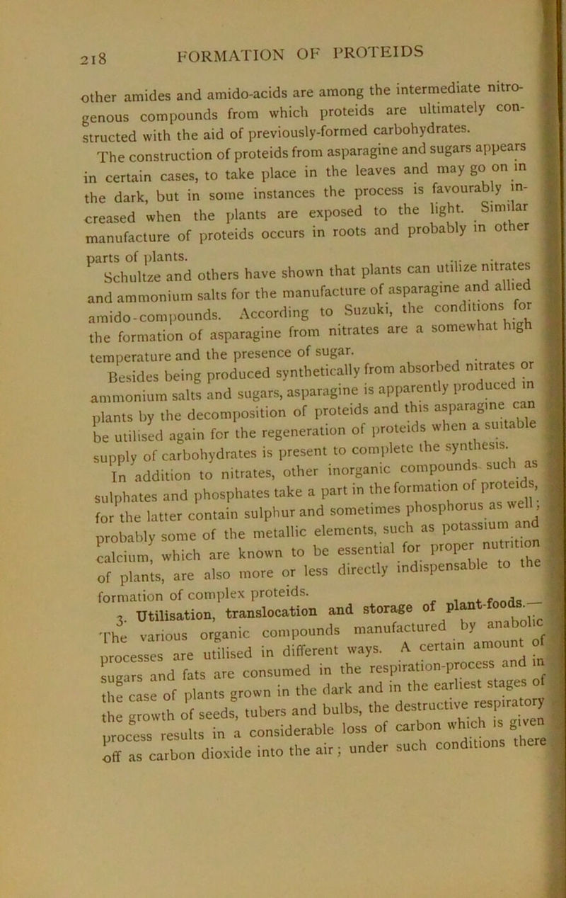 2 I 8 other amides and amido-acids are among the intermediate nitro- genous compounds from which proteids are ultimately con- structed with the aid of previously-formed carbohydrates. The construction of proteids from asparagine and sugars appears in certain cases, to take place in the leaves and may go on in the dark, but in some instances the process is favourably in- creased when the plants are exposed to the light. Similar manufacture of proteids occurs in roots and probably in other parts of plants. . Schultze and others have shown that plants can utilize nitra and ammonium salts for the manufacture of asparagine and allied amido-compounds. According to Suzuki, the conditions for the formation of asparagine from nitrates are a somewhat high temperature and the presence of sugar. Besides being produced synthetically from absorbed nitrates or ammonium salts and sugars, asparagine is apparently ProduLed plants by the decomposition of proteids and this asparagine can be utilised again for the regeneration of proteids when a suit, supply of carbohydrates is present to complete the synthesis. In addition to nitrates, other inorganic compounds- such sulphates and phosphates take a part in the formation o proteid, for the latter contain sulphur and sometimes phosphorus as we , probably some of the metallic elements, such as potassium and calcium which are known to be essential for proper nutnt on of plants, are also more or less directly indispensable to formation of complex proteids. . . fnod_ __ 3. Utilisation, translocation and storage o P ' . The various organic compounds manufactured by anabolic processes are utilised in different ways. A certain amount of sugars and fats are consumed in the respiration-process and m the case of plants grown in the dark and in the earliest stages of | tl growth of seeds, tubers and bulbs, the destructive respiratory pr^s Lus in l considerate loss of carbor■ wtach ,s.£• off as carbon dioside into tire air; under such cond.t.ons
