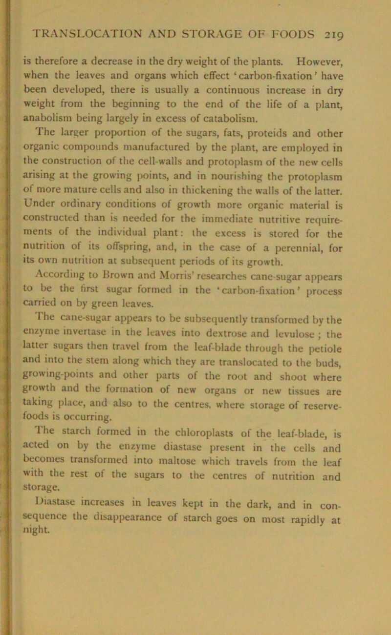 is therefore a decrease in the dry weight of the plants. However, when the leaves and organs which effect ‘carbon-fixation’ have been developed, there is usually a continuous increase in dry weight from the beginning to the end of the life of a plant, anabolism being largely in excess of catabolism. The larger proportion of the sugars, fats, proteids and other organic compounds manufactured by the plant, are employed in the construction of the cell-walls and protoplasm of the new cells arising at the growing points, and in nourishing the protoplasm of more mature cells and also in thickening the walls of the latter. Under ordinary conditions of growth more organic material is constructed than is needed for the immediate nutritive require- ments of the individual plant: the excess is stored for the nutrition of its offspring, and, in the case of a perennial, for its own nutrition at subsequent periods of its growth. According to brown and Morris’ researches cane-sugar appears to be the first sugar formed in the ‘carbon-fixation’ process carried on by green leaves. The cane-sugar appears to be subsequently transformed by the enzyme invertase in the leaves into dextrose and Icvulose ; the latter sugars then travel from the leaf-blade through the petiole and into the stem along which they are translocated to the buds, growing-points and other parts of the root and shoot where growth and the formation of new organs or new tissues are taking place, and also to the centres, where storage of reserve- foods is occurring. The starch formed in the chloroplasts of the leaf-blade, is acted on by the enzyme diastase present in the cells and becomes transformed into maltose which travels from the leaf with the rest of the sugars to the centres of nutrition and storage. Diastase increases in leaves kept in the dark, and in con- sequence the disappearance of starch goes on most rapidly at night.