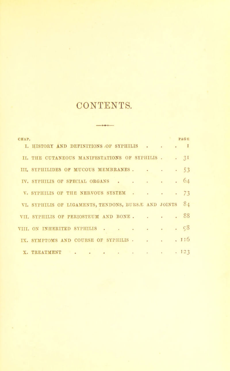 CONTENTS, CHAP. PAGE I. HISTORY AND DEFINITIONS -OF SYPHILIS ... I II. THE CUTANEOUS MANIFESTATIONS OF SYPHILIS . -31 IIL SYPHILIDES OF MUCOUS MEMBRANES . . . -53 IV. SYPHILIS OF SPECIAL ORGANS 64 V. SYPHILIS OF THE NERVOUS SYSTEM . . . -73 VI. SYPHILIS OP LIGAMENTS, TENDONS, BURS.E AND JOINTS 84 VII. SYPHILIS OF PERIOSTEUM AND BONE . . . .88 VIII. ON INHERITED SYPHILIS C;3 IX. SYMPTOMS AND COURSE OF SYPHILIS . . . . I16 X. TREATMENT 123