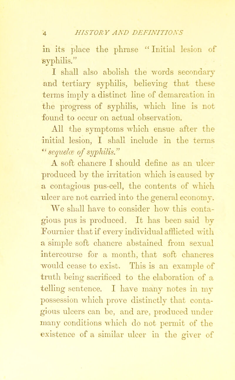 in its place the phrase “ Initial lesion of syphilis.” I shall also abolish the words secondary and tertiary syphilis, believing that these terms imply a distinct line of demarcation in the progress of syphilis, which line is not found to occur on actual observation. All the symptoms which ensue after the initial lesion, I shall include in the terms “ sequelcB of syphilis ” A soft chancre I should define as an ulcer produced by the irritation which is caused by a contagious pus-cell, the contents of which ulcer are not carried into the general economy. We shall have to consider how this conta- gious pus is produced. It has been said by Fournier that if every individual afflicted with a simjDle soft chancre abstained from sexual intercourse for a month, that soft chancres wmuld cease to exist. This is an example of truth beiug sacrificed to the elaboration of a telliug sentence. I have manv notes in mv possession which prove distinctly that conta- gious ulcers can be, and are, produced under many conditions which do not permit of the existence of a similar ulcer in the ofiver of O